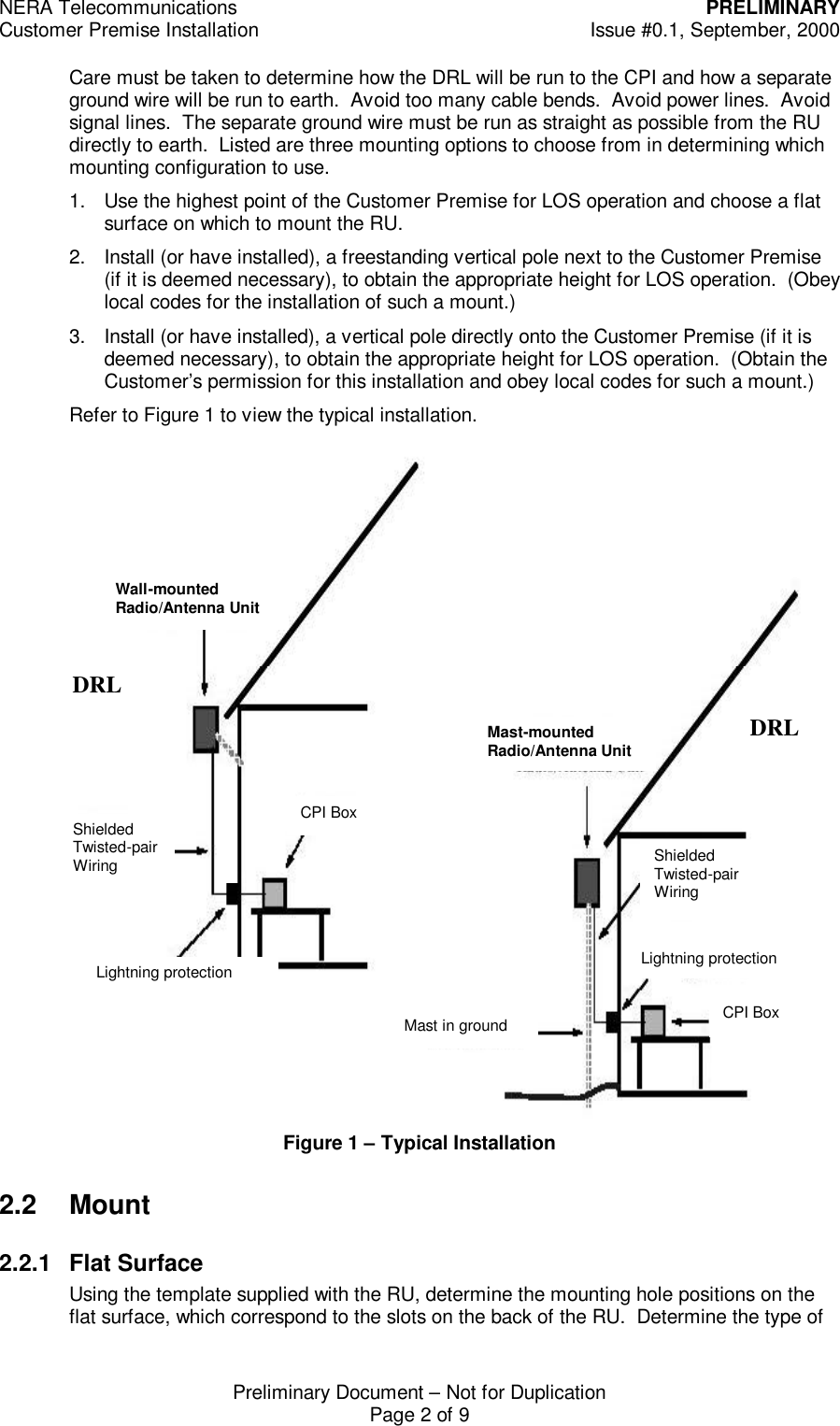 NERA Telecommunications PRELIMINARYCustomer Premise Installation Issue #0.1, September, 2000Preliminary Document &ndash; Not for DuplicationPage 2 of 9Care must be taken to determine how the DRL will be run to the CPI and how a separateground wire will be run to earth.  Avoid too many cable bends.  Avoid power lines.  Avoidsignal lines.  The separate ground wire must be run as straight as possible from the RUdirectly to earth.  Listed are three mounting options to choose from in determining whichmounting configuration to use.1. Use the highest point of the Customer Premise for LOS operation and choose a flatsurface on which to mount the RU.2. Install (or have installed), a freestanding vertical pole next to the Customer Premise(if it is deemed necessary), to obtain the appropriate height for LOS operation.  (Obeylocal codes for the installation of such a mount.)3. Install (or have installed), a vertical pole directly onto the Customer Premise (if it isdeemed necessary), to obtain the appropriate height for LOS operation.  (Obtain theCustomer&rsquo;s permission for this installation and obey local codes for such a mount.)Refer to Figure 1 to view the typical installation.Figure 1 &ndash; Typical Installation2.2 Mount2.2.1 Flat SurfaceUsing the template supplied with the RU, determine the mounting hole positions on theflat surface, which correspond to the slots on the back of the RU.  Determine the type of Lightning protection Shielded Twisted-pair Wiring CPI Box Wall-mounted Radio/Antenna Unit Mast-mounted Radio/Antenna Unit Mast in ground Shielded Twisted-pair Wiring Lightning protection CPI Box DRLDRL