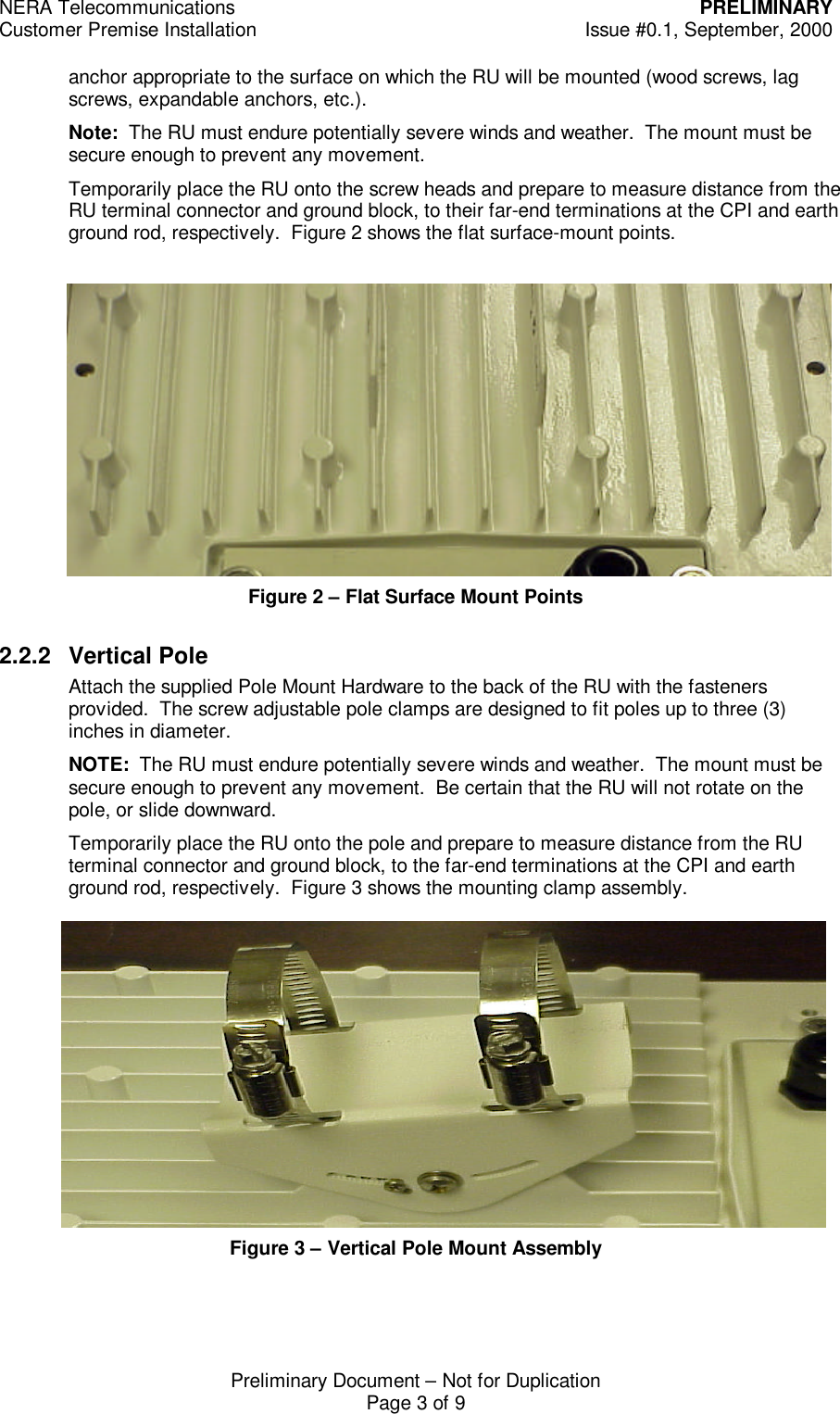 NERA Telecommunications PRELIMINARYCustomer Premise Installation Issue #0.1, September, 2000Preliminary Document &ndash; Not for DuplicationPage 3 of 9anchor appropriate to the surface on which the RU will be mounted (wood screws, lagscrews, expandable anchors, etc.).Note:  The RU must endure potentially severe winds and weather.  The mount must besecure enough to prevent any movement.Temporarily place the RU onto the screw heads and prepare to measure distance from theRU terminal connector and ground block, to their far-end terminations at the CPI and earthground rod, respectively.  Figure 2 shows the flat surface-mount points.Figure 2 &ndash; Flat Surface Mount Points2.2.2 Vertical PoleAttach the supplied Pole Mount Hardware to the back of the RU with the fastenersprovided.  The screw adjustable pole clamps are designed to fit poles up to three (3)inches in diameter.NOTE:  The RU must endure potentially severe winds and weather.  The mount must besecure enough to prevent any movement.  Be certain that the RU will not rotate on thepole, or slide downward.Temporarily place the RU onto the pole and prepare to measure distance from the RUterminal connector and ground block, to the far-end terminations at the CPI and earthground rod, respectively.  Figure 3 shows the mounting clamp assembly.Figure 3 &ndash; Vertical Pole Mount Assembly