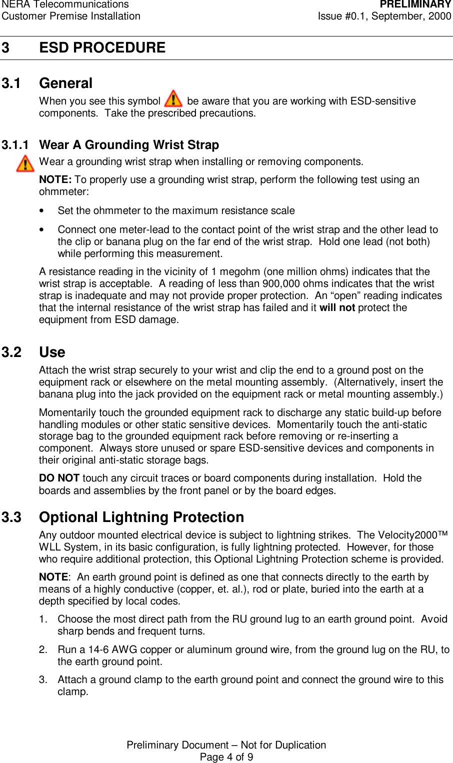 NERA Telecommunications PRELIMINARYCustomer Premise Installation Issue #0.1, September, 2000Preliminary Document &ndash; Not for DuplicationPage 4 of 93 ESD PROCEDURE3.1 GeneralWhen you see this symbol         be aware that you are working with ESD-sensitivecomponents.  Take the prescribed precautions.3.1.1 Wear A Grounding Wrist StrapWear a grounding wrist strap when installing or removing components.NOTE: To properly use a grounding wrist strap, perform the following test using anohmmeter:&bull; Set the ohmmeter to the maximum resistance scale&bull; Connect one meter-lead to the contact point of the wrist strap and the other lead tothe clip or banana plug on the far end of the wrist strap.  Hold one lead (not both)while performing this measurement.A resistance reading in the vicinity of 1 megohm (one million ohms) indicates that thewrist strap is acceptable.  A reading of less than 900,000 ohms indicates that the wriststrap is inadequate and may not provide proper protection.  An &ldquo;open&rdquo; reading indicatesthat the internal resistance of the wrist strap has failed and it will not protect theequipment from ESD damage.3.2 UseAttach the wrist strap securely to your wrist and clip the end to a ground post on theequipment rack or elsewhere on the metal mounting assembly.  (Alternatively, insert thebanana plug into the jack provided on the equipment rack or metal mounting assembly.)Momentarily touch the grounded equipment rack to discharge any static build-up beforehandling modules or other static sensitive devices.  Momentarily touch the anti-staticstorage bag to the grounded equipment rack before removing or re-inserting acomponent.  Always store unused or spare ESD-sensitive devices and components intheir original anti-static storage bags.DO NOT touch any circuit traces or board components during installation.  Hold theboards and assemblies by the front panel or by the board edges.3.3 Optional Lightning ProtectionAny outdoor mounted electrical device is subject to lightning strikes.  The Velocity2000&trade;WLL System, in its basic configuration, is fully lightning protected.  However, for thosewho require additional protection, this Optional Lightning Protection scheme is provided.NOTE:  An earth ground point is defined as one that connects directly to the earth bymeans of a highly conductive (copper, et. al.), rod or plate, buried into the earth at adepth specified by local codes.1. Choose the most direct path from the RU ground lug to an earth ground point.  Avoidsharp bends and frequent turns.2. Run a 14-6 AWG copper or aluminum ground wire, from the ground lug on the RU, tothe earth ground point.3. Attach a ground clamp to the earth ground point and connect the ground wire to thisclamp.