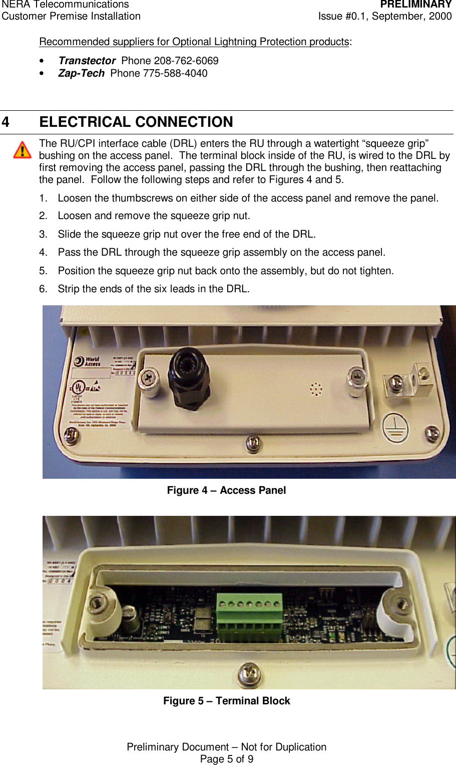 NERA Telecommunications PRELIMINARYCustomer Premise Installation Issue #0.1, September, 2000Preliminary Document &ndash; Not for DuplicationPage 5 of 9Recommended suppliers for Optional Lightning Protection products:&bull; Transtector  Phone 208-762-6069&bull; Zap-Tech  Phone 775-588-40404 ELECTRICAL CONNECTIONThe RU/CPI interface cable (DRL) enters the RU through a watertight &ldquo;squeeze grip&rdquo;bushing on the access panel.  The terminal block inside of the RU, is wired to the DRL byfirst removing the access panel, passing the DRL through the bushing, then reattachingthe panel.  Follow the following steps and refer to Figures 4 and 5.1. Loosen the thumbscrews on either side of the access panel and remove the panel.2. Loosen and remove the squeeze grip nut.3. Slide the squeeze grip nut over the free end of the DRL.4. Pass the DRL through the squeeze grip assembly on the access panel.5. Position the squeeze grip nut back onto the assembly, but do not tighten.6. Strip the ends of the six leads in the DRL.Figure 4 &ndash; Access PanelFigure 5 &ndash; Terminal Block