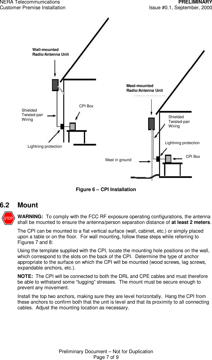 NERA Telecommunications PRELIMINARYCustomer Premise Installation Issue #0.1, September, 2000Preliminary Document &ndash; Not for DuplicationPage 7 of 9Figure 6 &ndash; CPI Installation6.2 MountWARNING:  To comply with the FCC RF exposure operating configurations, the antennashall be mounted to ensure the antenna/person separation distance of at least 2 meters.The CPI can be mounted to a flat vertical surface (wall, cabinet, etc.) or simply placedupon a table or on the floor.  For wall mounting, follow these steps while referring toFigures 7 and 8:Using the template supplied with the CPI, locate the mounting hole positions on the wall,which correspond to the slots on the back of the CPI.  Determine the type of anchorappropriate to the surface on which the CPI will be mounted (wood screws, lag screws,expandable anchors, etc.).NOTE:  The CPI will be connected to both the DRL and CPE cables and must thereforebe able to withstand some &ldquo;tugging&rdquo; stresses.  The mount must be secure enough toprevent any movement.Install the top two anchors, making sure they are level horizontally.  Hang the CPI fromthese anchors to confirm both that the unit is level and that its proximity to all connectingcables.  Adjust the mounting location as necessary. Lightning protection Shielded Twisted-pair Wiring CPI Box Wall-mounted Radio/Antenna Unit Mast-mounted Radio/Antenna Unit Mast in ground Shielded Twisted-pair Wiring Lightning protection CPI Box 