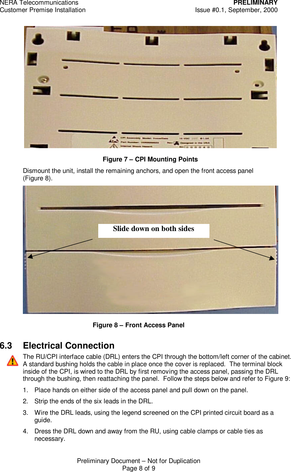NERA Telecommunications PRELIMINARYCustomer Premise Installation Issue #0.1, September, 2000Preliminary Document &ndash; Not for DuplicationPage 8 of 9Figure 7 &ndash; CPI Mounting PointsDismount the unit, install the remaining anchors, and open the front access panel(Figure 8).Figure 8 &ndash; Front Access Panel6.3 Electrical ConnectionThe RU/CPI interface cable (DRL) enters the CPI through the bottom/left corner of the cabinet.A standard bushing holds the cable in place once the cover is replaced.  The terminal blockinside of the CPI, is wired to the DRL by first removing the access panel, passing the DRLthrough the bushing, then reattaching the panel.  Follow the steps below and refer to Figure 9:1. Place hands on either side of the access panel and pull down on the panel.2. Strip the ends of the six leads in the DRL.3. Wire the DRL leads, using the legend screened on the CPI printed circuit board as aguide.4. Dress the DRL down and away from the RU, using cable clamps or cable ties asnecessary.Slide down on both sides