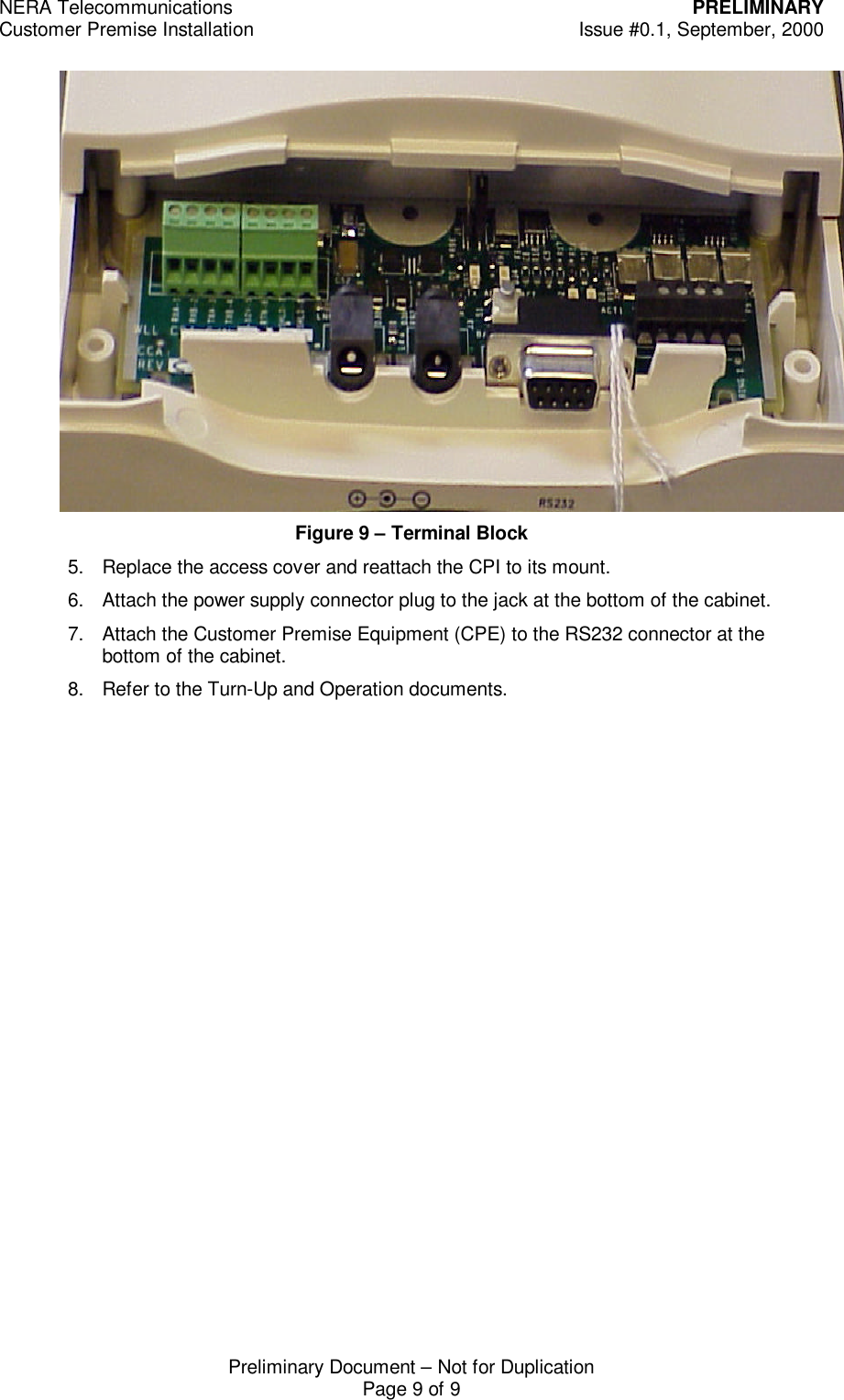 NERA Telecommunications PRELIMINARYCustomer Premise Installation Issue #0.1, September, 2000Preliminary Document &ndash; Not for DuplicationPage 9 of 9Figure 9 &ndash; Terminal Block5. Replace the access cover and reattach the CPI to its mount.6. Attach the power supply connector plug to the jack at the bottom of the cabinet.7. Attach the Customer Premise Equipment (CPE) to the RS232 connector at thebottom of the cabinet.8. Refer to the Turn-Up and Operation documents.
