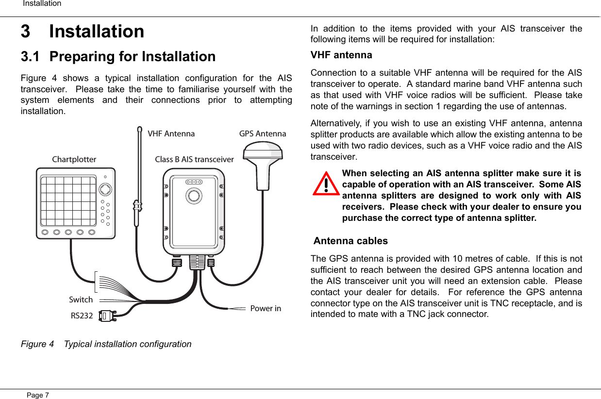  InstallationPage 73 Installation3.1 Preparing for InstallationFigure 4 shows a typical installation configuration for the AIStransceiver.  Please take the time to familiarise yourself with thesystem elements and their connections prior to attemptinginstallation.  Figure 4 Typical installation configurationIn addition to the items provided with your AIS transceiver thefollowing items will be required for installation:VHF antennaConnection to a suitable VHF antenna will be required for the AIStransceiver to operate.  A standard marine band VHF antenna suchas that used with VHF voice radios will be sufficient.  Please takenote of the warnings in section 1 regarding the use of antennas.Alternatively, if you wish to use an existing VHF antenna, antennasplitter products are available which allow the existing antenna to beused with two radio devices, such as a VHF voice radio and the AIStransceiver.   Antenna cablesThe GPS antenna is provided with 10 metres of cable.  If this is notsufficient to reach between the desired GPS antenna location andthe AIS transceiver unit you will need an extension cable.  Pleasecontact your dealer for details.  For reference the GPS antennaconnector type on the AIS transceiver unit is TNC receptacle, and isintended to mate with a TNC jack connector.  SwitchPower inRS232GPS AntennaClass B AIS transceiverChartplotterVHF Antenna!When selecting an AIS antenna splitter make sure it iscapable of operation with an AIS transceiver.  Some AISantenna splitters are designed to work only with AISreceivers.  Please check with your dealer to ensure youpurchase the correct type of antenna splitter.