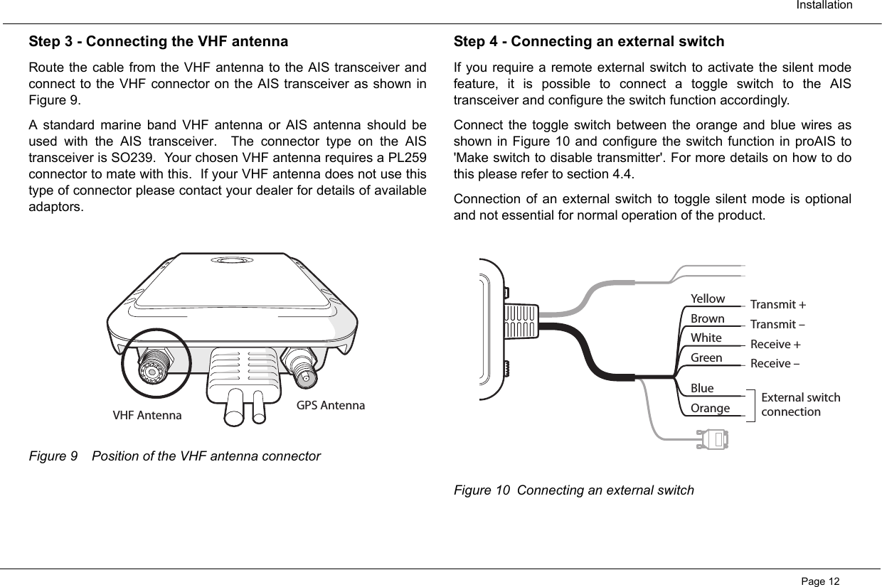 InstallationPage 12Step 3 - Connecting the VHF antennaRoute the cable from the VHF antenna to the AIS transceiver andconnect to the VHF connector on the AIS transceiver as shown inFigure 9.  A standard marine band VHF antenna or AIS antenna should beused with the AIS transceiver.  The connector type on the AIStransceiver is SO239.  Your chosen VHF antenna requires a PL259connector to mate with this.  If your VHF antenna does not use thistype of connector please contact your dealer for details of availableadaptors.  Figure 9 Position of the VHF antenna connectorStep 4 - Connecting an external switchIf you require a remote external switch to activate the silent modefeature, it is possible to connect a toggle switch to the AIStransceiver and configure the switch function accordingly.Connect the toggle switch between the orange and blue wires asshown in Figure 10 and configure the switch function in proAIS to&apos;Make switch to disable transmitter&apos;. For more details on how to dothis please refer to section 4.4.  Connection of an external switch to toggle silent mode is optionaland not essential for normal operation of the product.    Figure 10 Connecting an external switchGPS AntennaVHF AntennaYellowBrownWhiteGreenTransmit +Transmit –Receive +Receive –External switchconnectionBlueOrange