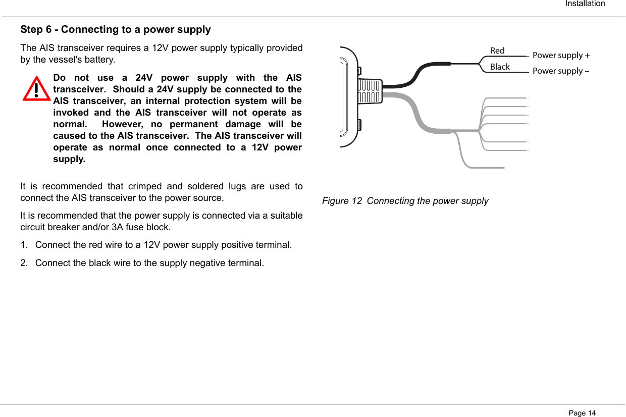  InstallationPage 14Step 6 - Connecting to a power supplyThe AIS transceiver requires a 12V power supply typically providedby the vessel&apos;s battery.  It is recommended that crimped and soldered lugs are used toconnect the AIS transceiver to the power source.  It is recommended that the power supply is connected via a suitablecircuit breaker and/or 3A fuse block.  1. Connect the red wire to a 12V power supply positive terminal.  2. Connect the black wire to the supply negative terminal.Figure 12 Connecting the power supply!Do not use a 24V power supply with the AIStransceiver.  Should a 24V supply be connected to theAIS transceiver, an internal protection system will beinvoked and the AIS transceiver will not operate asnormal.  However, no permanent damage will becaused to the AIS transceiver.  The AIS transceiver willoperate as normal once connected to a 12V powersupply. RedBlackPower supply +Power supply –