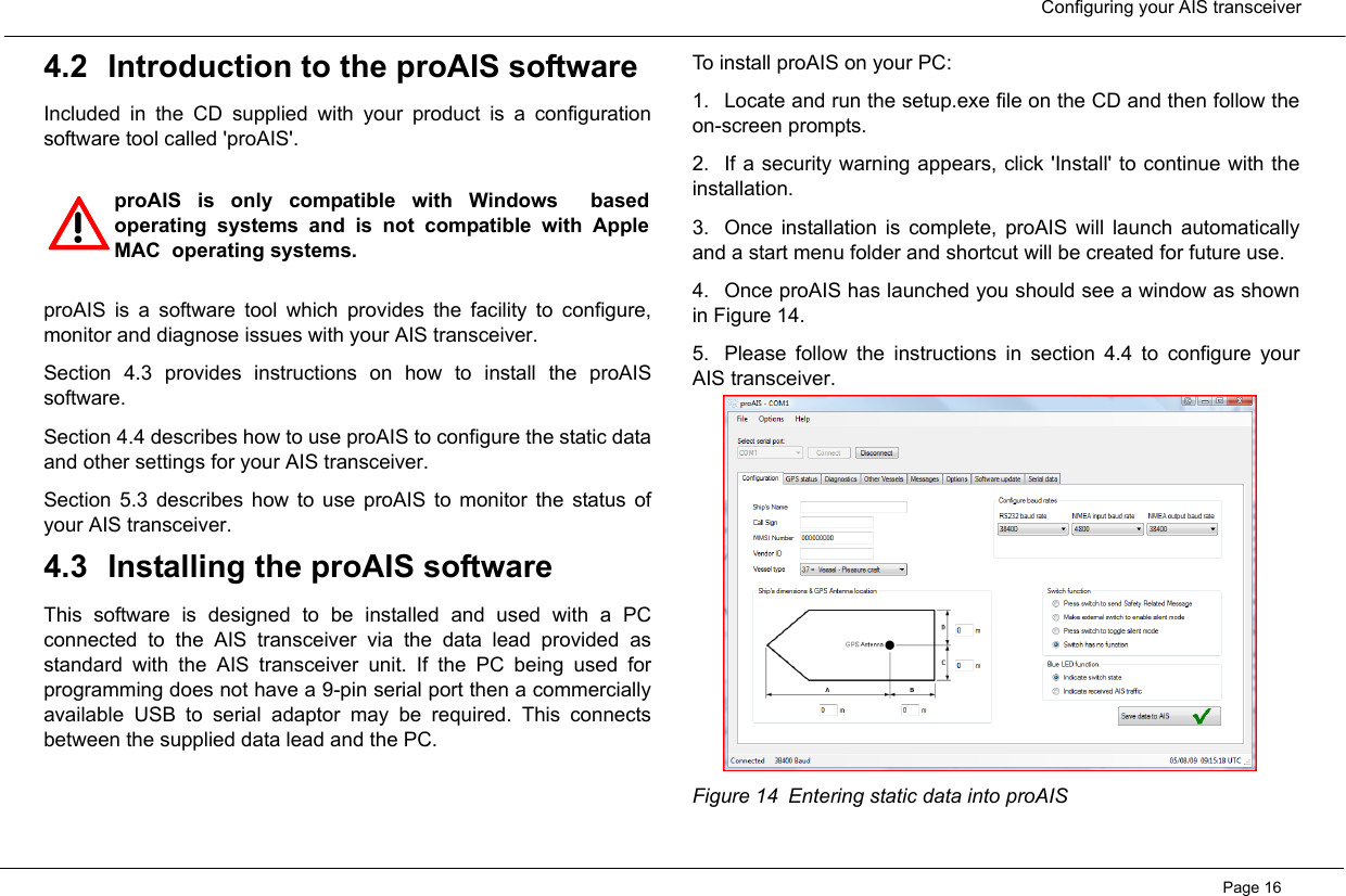  Configuring your AIS transceiverPage 164.2 Introduction to the proAIS softwareIncluded in the CD supplied with your product is a configurationsoftware tool called &apos;proAIS&apos;.  proAIS is a software tool which provides the facility to configure,monitor and diagnose issues with your AIS transceiver.  Section 4.3 provides instructions on how to install the proAISsoftware.  Section 4.4 describes how to use proAIS to configure the static dataand other settings for your AIS transceiver.  Section 5.3 describes how to use proAIS to monitor the status ofyour AIS transceiver.  4.3 Installing the proAIS softwareThis software is designed to be installed and used with a PCconnected to the AIS transceiver via the data lead provided asstandard with the AIS transceiver unit. If the PC being used forprogramming does not have a 9-pin serial port then a commerciallyavailable USB to serial adaptor may be required. This connectsbetween the supplied data lead and the PC.  To install proAIS on your PC:1. Locate and run the setup.exe file on the CD and then follow theon-screen prompts.2. If a security warning appears, click &apos;Install&apos; to continue with theinstallation. 3. Once installation is complete, proAIS will launch automaticallyand a start menu folder and shortcut will be created for future use. 4. Once proAIS has launched you should see a window as shownin Figure 14.  5. Please follow the instructions in section 4.4 to configure yourAIS transceiver.  Figure 14 Entering static data into proAIS!proAIS is only compatible with Windows  basedoperating systems and is not compatible with AppleMAC  operating systems.  