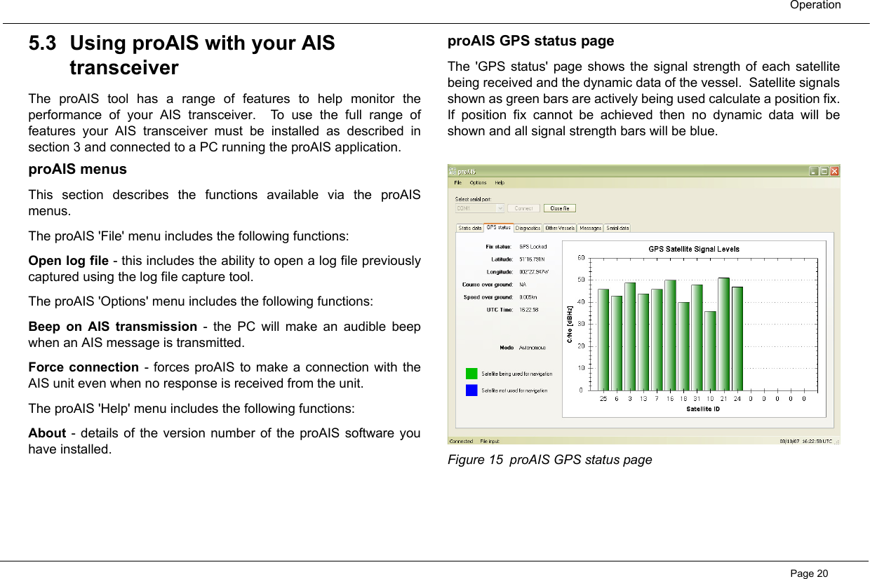 OperationPage 205.3 Using proAIS with your AIS transceiverThe proAIS tool has a range of features to help monitor theperformance of your AIS transceiver.  To use the full range offeatures your AIS transceiver must be installed as described insection 3 and connected to a PC running the proAIS application.  proAIS menusThis section describes the functions available via the proAISmenus.  The proAIS &apos;File&apos; menu includes the following functions:Open log file - this includes the ability to open a log file previouslycaptured using the log file capture tool.The proAIS &apos;Options&apos; menu includes the following functions:Beep on AIS transmission - the PC will make an audible beepwhen an AIS message is transmitted.Force connection - forces proAIS to make a connection with theAIS unit even when no response is received from the unit.The proAIS &apos;Help&apos; menu includes the following functions:About - details of the version number of the proAIS software youhave installed.proAIS GPS status pageThe &apos;GPS status&apos; page shows the signal strength of each satellitebeing received and the dynamic data of the vessel.  Satellite signalsshown as green bars are actively being used calculate a position fix.If position fix cannot be achieved then no dynamic data will beshown and all signal strength bars will be blue.   Figure 15 proAIS GPS status page 