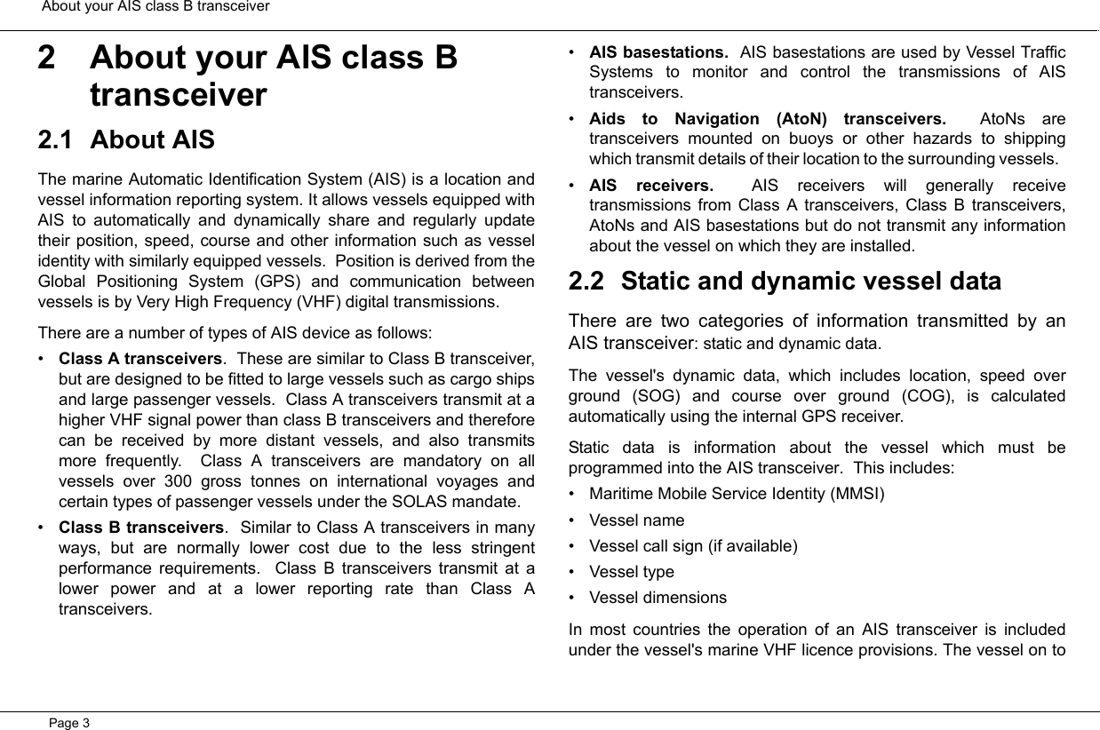  About your AIS class B transceiverPage 32 About your AIS class B transceiver2.1 About AISThe marine Automatic Identification System (AIS) is a location andvessel information reporting system. It allows vessels equipped withAIS to automatically and dynamically share and regularly updatetheir position, speed, course and other information such as vesselidentity with similarly equipped vessels.  Position is derived from theGlobal Positioning System (GPS) and communication betweenvessels is by Very High Frequency (VHF) digital transmissions. There are a number of types of AIS device as follows:•Class A transceivers.  These are similar to Class B transceiver,but are designed to be fitted to large vessels such as cargo shipsand large passenger vessels.  Class A transceivers transmit at ahigher VHF signal power than class B transceivers and thereforecan be received by more distant vessels, and also transmitsmore frequently.  Class A transceivers are mandatory on allvessels over 300 gross tonnes on international voyages andcertain types of passenger vessels under the SOLAS mandate.   •Class B transceivers.  Similar to Class A transceivers in manyways, but are normally lower cost due to the less stringentperformance requirements.  Class B transceivers transmit at alower power and at a lower reporting rate than Class Atransceivers.  •AIS basestations.  AIS basestations are used by Vessel TrafficSystems to monitor and control the transmissions of AIStransceivers.  •Aids to Navigation (AtoN) transceivers.  AtoNs aretransceivers mounted on buoys or other hazards to shippingwhich transmit details of their location to the surrounding vessels.  •AIS receivers.  AIS receivers will generally receivetransmissions from Class A transceivers, Class B transceivers,AtoNs and AIS basestations but do not transmit any informationabout the vessel on which they are installed.  2.2 Static and dynamic vessel dataThere are two categories of information transmitted by anAIS transceiver: static and dynamic data.The vessel&apos;s dynamic data, which includes location, speed overground (SOG) and course over ground (COG), is calculatedautomatically using the internal GPS receiver.  Static data is information about the vessel which must beprogrammed into the AIS transceiver.  This includes:• Maritime Mobile Service Identity (MMSI)• Vessel name• Vessel call sign (if available)• Vessel type• Vessel dimensionsIn most countries the operation of an AIS transceiver is includedunder the vessel&apos;s marine VHF licence provisions. The vessel on to
