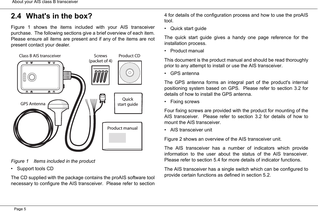  About your AIS class B transceiverPage 52.4 What&apos;s in the box?Figure 1 shows the items included with your AIS transceiverpurchase.  The following sections give a brief overview of each item.Please ensure all items are present and if any of the items are notpresent contact your dealer.  Figure 1 Items included in the product• Support tools CDThe CD supplied with the package contains the proAIS software toolnecessary to configure the AIS transceiver.  Please refer to section4 for details of the configuration process and how to use the proAIStool.  • Quick start guideThe quick start guide gives a handy one page reference for theinstallation process.  • Product manualThis document is the product manual and should be read thoroughlyprior to any attempt to install or use the AIS transceiver.  • GPS antennaThe GPS antenna forms an integral part of the product&apos;s internalpositioning system based on GPS.  Please refer to section 3.2 fordetails of how to install the GPS antenna.  • Fixing screwsFour fixing screws are provided with the product for mounting of theAIS transceiver.  Please refer to section 3.2 for details of how tomount the AIS transceiver.  • AIS transceiver unitFigure 2 shows an overview of the AIS transceiver unit.  The AIS transceiver has a number of indicators which provideinformation to the user about the status of the AIS transceiver.Please refer to section 5.4 for more details of indicator functions.  The AIS transceiver has a single switch which can be configured toprovide certain functions as defined in section 5.2.  Screws(packet of 4)Product CDQuickstart guideProduct manualGPS AntennaClass B AIS transceiver