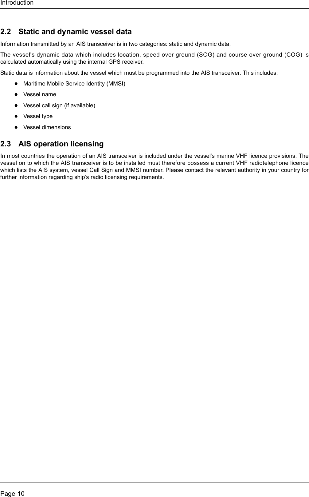 IntroductionPage 102.2 Static and dynamic vessel dataInformation transmitted by an AIS transceiver is in two categories: static and dynamic data.The vessel&apos;s dynamic data which includes location, speed over ground (SOG) and course over ground (COG) iscalculated automatically using the internal GPS receiver. Static data is information about the vessel which must be programmed into the AIS transceiver. This includes:●Maritime Mobile Service Identity (MMSI)●Vessel name●Vessel call sign (if available)●Vessel type●Vessel dimensions2.3 AIS operation licensingIn most countries the operation of an AIS transceiver is included under the vessel&apos;s marine VHF licence provisions. Thevessel on to which the AIS transceiver is to be installed must therefore possess a current VHF radiotelephone licencewhich lists the AIS system, vessel Call Sign and MMSI number. Please contact the relevant authority in your country forfurther information regarding ship’s radio licensing requirements.