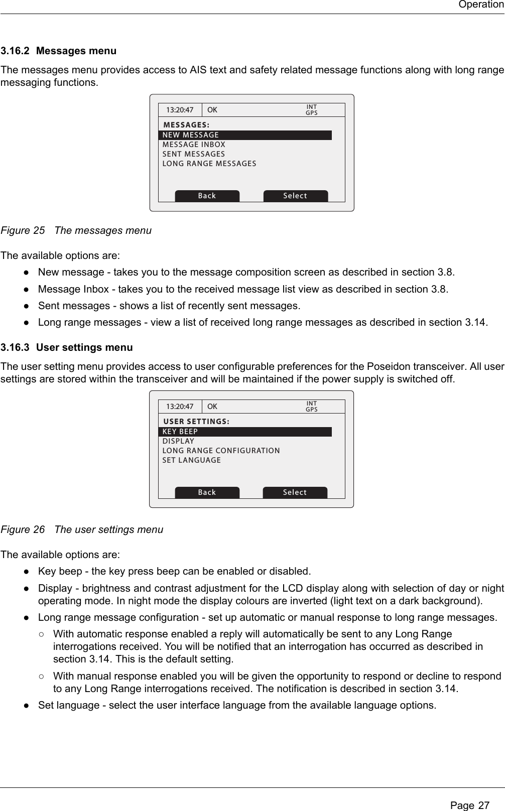 OperationPage 273.16.2 Messages menuThe messages menu provides access to AIS text and safety related message functions along with long rangemessaging functions. Figure 25 The messages menuThe available options are:●New message - takes you to the message composition screen as described in section 3.8.●Message Inbox - takes you to the received message list view as described in section 3.8.●Sent messages - shows a list of recently sent messages.●Long range messages - view a list of received long range messages as described in section 3.14.3.16.3 User settings menuThe user setting menu provides access to user configurable preferences for the Poseidon transceiver. All usersettings are stored within the transceiver and will be maintained if the power supply is switched off. Figure 26 The user settings menuThe available options are:●Key beep - the key press beep can be enabled or disabled.●Display - brightness and contrast adjustment for the LCD display along with selection of day or nightoperating mode. In night mode the display colours are inverted (light text on a dark background). ●Long range message configuration - set up automatic or manual response to long range messages.○With automatic response enabled a reply will automatically be sent to any Long Range interrogations received. You will be notified that an interrogation has occurred as described in section 3.14. This is the default setting.○With manual response enabled you will be given the opportunity to respond or decline to respond to any Long Range interrogations received. The notification is described in section 3.14.●Set language - select the user interface language from the available language options. 13:20:47MESSAGES:NEW MESSAGEMESSAGE INBOXSENT MESSAGESLONG RANGE MESSAGESOKGPSINTBack Select13:20:47USER SETTINGS:KEY BEEPDISPLAYLONG RANGE CONFIGURATIONOKGPSINTBack SelectSET LANGUAGE