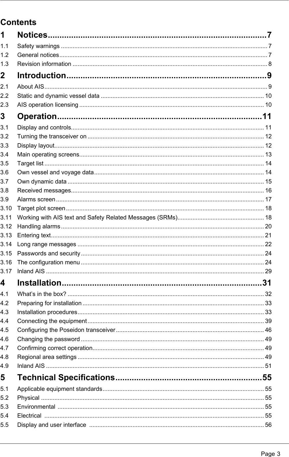 Page 3Contents1 Notices..............................................................................................71.1 Safety warnings ............................................................................................................................ 71.2 General notices............................................................................................................................. 71.3 Revision information ..................................................................................................................... 82 Introduction......................................................................................92.1 About AIS...................................................................................................................................... 92.2 Static and dynamic vessel data .................................................................................................. 102.3 AIS operation licensing ............................................................................................................... 103 Operation........................................................................................113.1 Display and controls.................................................................................................................... 113.2 Turning the transceiver on .......................................................................................................... 123.3 Display layout.............................................................................................................................. 123.4 Main operating screens............................................................................................................... 133.5 Target list .................................................................................................................................... 143.6 Own vessel and voyage data...................................................................................................... 143.7 Own dynamic data ...................................................................................................................... 153.8 Received messages.................................................................................................................... 163.9 Alarms screen............................................................................................................................. 173.10 Target plot screen ....................................................................................................................... 183.11 Working with AIS text and Safety Related Messages (SRMs).................................................... 183.12 Handling alarms.......................................................................................................................... 203.13 Entering text................................................................................................................................ 213.14 Long range messages ................................................................................................................ 223.15 Passwords and security .............................................................................................................. 243.16 The configuration menu .............................................................................................................. 243.17 Inland AIS ................................................................................................................................... 294 Installation......................................................................................314.1 What’s in the box? ...................................................................................................................... 324.2 Preparing for installation ............................................................................................................. 334.3 Installation procedures................................................................................................................ 334.4 Connecting the equipment.......................................................................................................... 394.5 Configuring the Poseidon transceiver.........................................................................................464.6 Changing the password .............................................................................................................. 494.7 Confirming correct operation....................................................................................................... 494.8 Regional area settings ................................................................................................................ 494.9 Inland AIS ................................................................................................................................... 515 Technical Specifications...............................................................555.1 Applicable equipment standards................................................................................................. 555.2 Physical ...................................................................................................................................... 555.3 Environmental ............................................................................................................................ 555.4 Electrical .................................................................................................................................... 555.5 Display and user interface  ......................................................................................................... 56