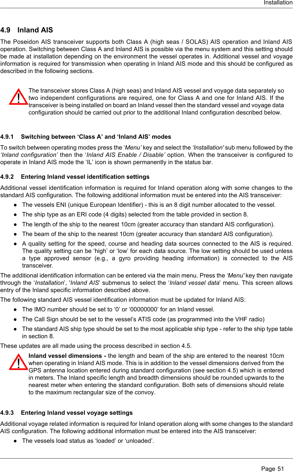 InstallationPage 514.9 Inland AISThe Poseidon AIS transceiver supports both Class A (high seas / SOLAS) AIS operation and Inland AISoperation. Switching between Class A and Inland AIS is possible via the menu system and this setting shouldbe made at installation depending on the environment the vessel operates in. Additional vessel and voyageinformation is required for transmission when operating in Inland AIS mode and this should be configured asdescribed in the following sections. 4.9.1 Switching between ‘Class A’ and ‘Inland AIS’ modesTo switch between operating modes press the ‘Menu’ key and select the ‘Installation&apos; sub menu followed by the‘Inland configuration’ then the ‘Inland AIS Enable / Disable’ option. When the transceiver is configured tooperate in Inland AIS mode the ‘IL’ icon is shown permanently in the status bar. 4.9.2 Entering Inland vessel identification settingsAdditional vessel identification information is required for Inland operation along with some changes to thestandard AIS configuration. The following additional information must be entered into the AIS transceiver:●The vessels ENI (unique European Identifier) - this is an 8 digit number allocated to the vessel.●The ship type as an ERI code (4 digits) selected from the table provided in section 8.●The length of the ship to the nearest 10cm (greater accuracy than standard AIS configuration). ●The beam of the ship to the nearest 10cm (greater accuracy than standard AIS configuration). ●A quality setting for the speed, course and heading data sources connected to the AIS is required.The quality setting can be ‘high’ or ‘low’ for each data source. The low setting should be used unlessa type approved sensor (e.g., a gyro providing heading information) is connected to the AIStransceiver.The additional identification information can be entered via the main menu. Press the ‘Menu&apos; key then navigatethrough the ‘Installation’, &apos;Inland AIS’ submenus to select the ‘Inland vessel data’ menu. This screen allowsentry of the Inland specific information described above.The following standard AIS vessel identification information must be updated for Inland AIS:●The IMO number should be set to ‘0’ or ‘00000000’ for an Inland vessel.●The Call Sign should be set to the vessel’s ATIS code (as programmed into the VHF radio)●The standard AIS ship type should be set to the most applicable ship type - refer to the ship type tablein section 8.These updates are all made using the process described in section 4.5. 4.9.3 Entering Inland vessel voyage settingsAdditional voyage related information is required for Inland operation along with some changes to the standardAIS configuration. The following additional information must be entered into the AIS transceiver:●The vessels load status as ‘loaded’ or ‘unloaded’.The transceiver stores Class A (high seas) and Inland AIS vessel and voyage data separately sotwo independent configurations are required, one for Class A and one for Inland AIS. If thetransceiver is being installed on board an Inland vessel then the standard vessel and voyage dataconfiguration should be carried out prior to the additional Inland configuration described below.Inland vessel dimensions - the length and beam of the ship are entered to the nearest 10cmwhen operating in Inland AIS mode. This is in addition to the vessel dimensions derived from theGPS antenna location entered during standard configuration (see section 4.5) which is enteredin meters. The Inland specific length and breadth dimensions should be rounded upwards to thenearest meter when entering the standard configuration. Both sets of dimensions should relateto the maximum rectangular size of the convoy.