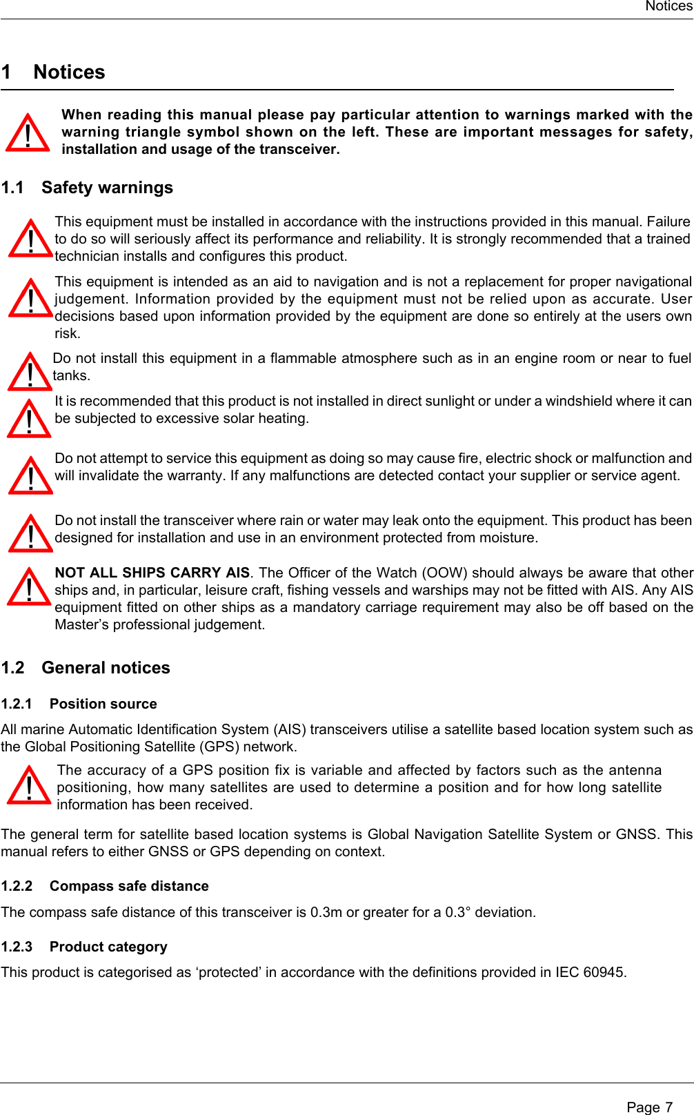 NoticesPage 71NoticesWhen reading this manual please pay particular attention to warnings marked with thewarning triangle symbol shown on the left. These are important messages for safety,installation and usage of the transceiver.1.1 Safety warnings1.2 General notices1.2.1 Position sourceAll marine Automatic Identification System (AIS) transceivers utilise a satellite based location system such asthe Global Positioning Satellite (GPS) network.The general term for satellite based location systems is Global Navigation Satellite System or GNSS. Thismanual refers to either GNSS or GPS depending on context. 1.2.2 Compass safe distanceThe compass safe distance of this transceiver is 0.3m or greater for a 0.3° deviation.1.2.3 Product categoryThis product is categorised as ‘protected’ in accordance with the definitions provided in IEC 60945.The accuracy of a GPS position fix is variable and affected by factors such as the antennapositioning, how many satellites are used to determine a position and for how long satelliteinformation has been received.This equipment must be installed in accordance with the instructions provided in this manual. Failureto do so will seriously affect its performance and reliability. It is strongly recommended that a trainedtechnician installs and configures this product.This equipment is intended as an aid to navigation and is not a replacement for proper navigationaljudgement. Information provided by the equipment must not be relied upon as accurate. Userdecisions based upon information provided by the equipment are done so entirely at the users ownrisk.Do not install this equipment in a flammable atmosphere such as in an engine room or near to fueltanks.Do not attempt to service this equipment as doing so may cause fire, electric shock or malfunction andwill invalidate the warranty. If any malfunctions are detected contact your supplier or service agent.Do not install the transceiver where rain or water may leak onto the equipment. This product has beendesigned for installation and use in an environment protected from moisture.NOT ALL SHIPS CARRY AIS. The Officer of the Watch (OOW) should always be aware that otherships and, in particular, leisure craft, fishing vessels and warships may not be fitted with AIS. Any AISequipment fitted on other ships as a mandatory carriage requirement may also be off based on theMaster’s professional judgement.It is recommended that this product is not installed in direct sunlight or under a windshield where it canbe subjected to excessive solar heating. 