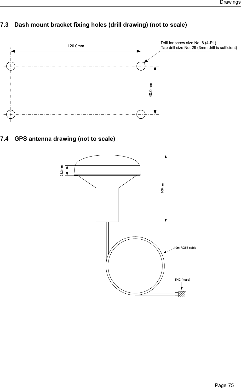 DrawingsPage 757.3 Dash mount bracket fixing holes (drill drawing) (not to scale)7.4 GPS antenna drawing (not to scale)120.0mm40.0mmDrill for screw size No. 8 (4-PL)Tap drill size No. 29 (3mm drill is sufficient)108mm21.3mm10m RG58 cableTNC (male)