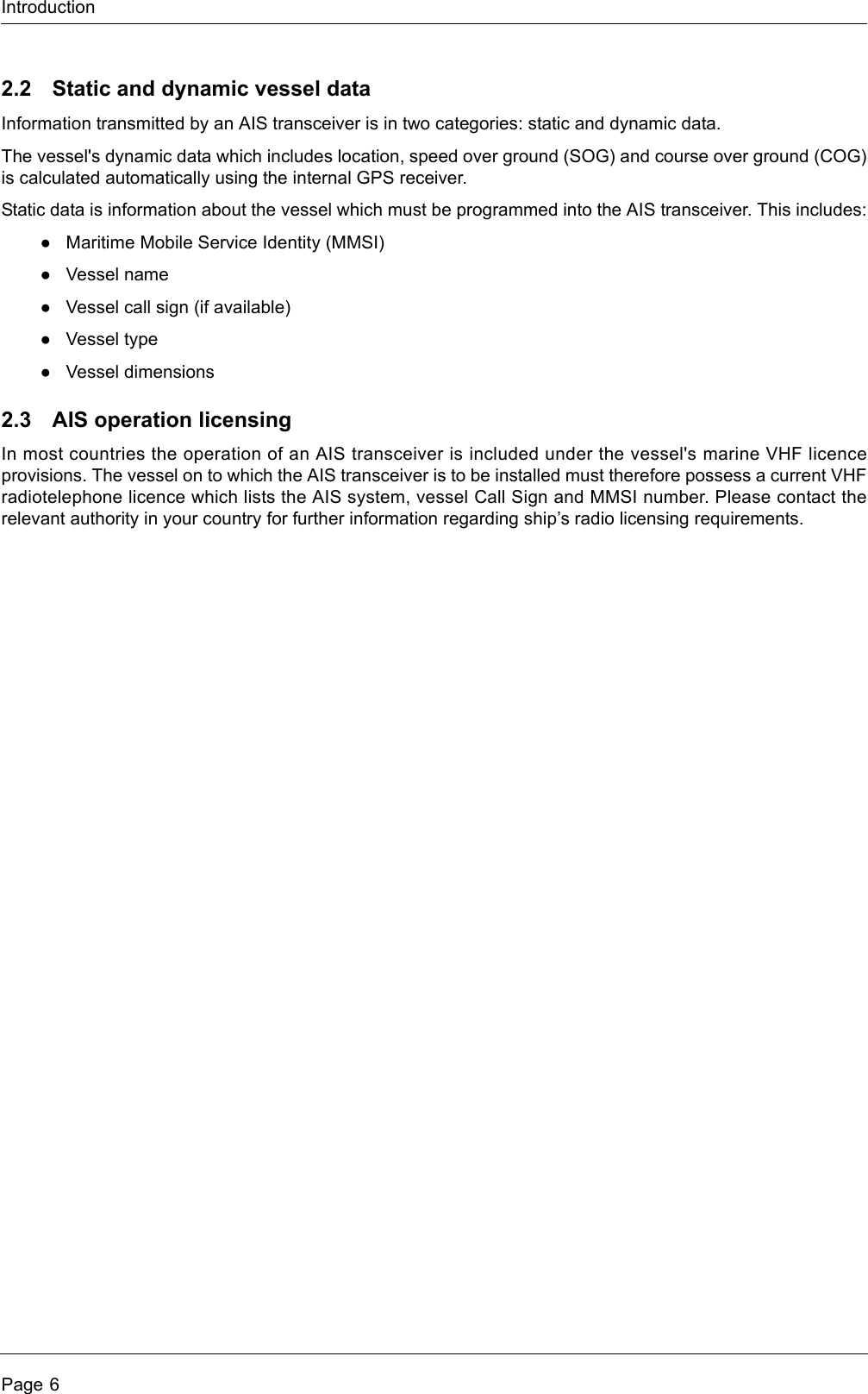 IntroductionPage 62.2 Static and dynamic vessel dataInformation transmitted by an AIS transceiver is in two categories: static and dynamic data.The vessel&apos;s dynamic data which includes location, speed over ground (SOG) and course over ground (COG) is calculated automatically using the internal GPS receiver. Static data is information about the vessel which must be programmed into the AIS transceiver. This includes:●Maritime Mobile Service Identity (MMSI)●Vessel name●Vessel call sign (if available)●Vessel type●Vessel dimensions2.3 AIS operation licensingIn most countries the operation of an AIS transceiver is included under the vessel&apos;s marine VHF licence provisions. The vessel on to which the AIS transceiver is to be installed must therefore possess a current VHF radiotelephone licence which lists the AIS system, vessel Call Sign and MMSI number. Please contact the relevant authority in your country for further information regarding ship’s radio licensing requirements.