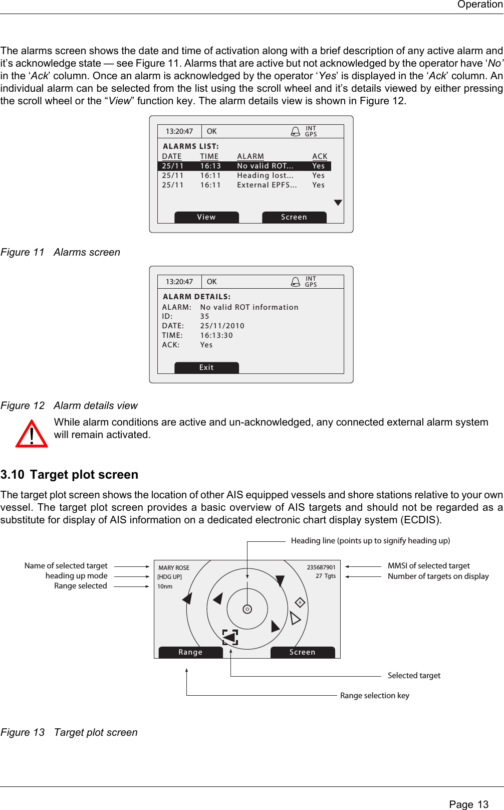 Operation Page 13The alarms screen shows the date and time of activation along with a brief description of any active alarm and it’s acknowledge state — see Figure 11. Alarms that are active but not acknowledged by the operator have ‘No’in the ‘Ack’ column. Once an alarm is acknowledged by the operator ‘Yes’ is displayed in the ‘Ack’ column. An individual alarm can be selected from the list using the scroll wheel and it’s details viewed by either pressing the scroll wheel or the “View” function key. The alarm details view is shown in Figure 12.Figure 11 Alarms screenFigure 12 Alarm details view3.10 Target plot screenThe target plot screen shows the location of other AIS equipped vessels and shore stations relative to your own vessel. The target plot screen provides a basic overview of AIS targets and should not be regarded as a substitute for display of AIS information on a dedicated electronic chart display system (ECDIS).Figure 13 Target plot screen13:20:47ALARMS LIST:DATE TIME ALARM   ACK25/11  16:13  No valid ROT...  Yes25/11 16:11 Heading lost...  Yes25/11 16:11 External EPFS... YesOK GPSINTView Screen13:20:47ALARM DETAILS:ALARM:  No valid ROT informationID: 35DATE: 25/11/2010TIME: 16:13:30ACK: YesOK GPSINTExitWhile alarm conditions are active and un-acknowledged, any connected external alarm system will remain activated.Range ScreenName of selected target MMSI of selected targetHeading line (points up to signify heading up)Selected target[HDG UP] 27  Tgts10nmMARY ROSE 235687901Number of targets on displayRange selection keyheading up modeRange selected