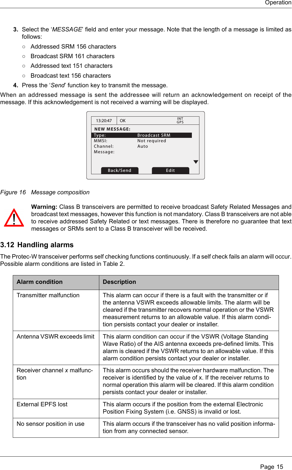 Operation Page 153. Select the ‘MESSAGE’ field and enter your message. Note that the length of a message is limited as follows:○Addressed SRM 156 characters○Broadcast SRM 161 characters○Addressed text 151 characters○Broadcast text 156 characters4. Press the ‘Send’ function key to transmit the message.When an addressed message is sent the addressee will return an acknowledgement on receipt of the message. If this acknowledgement is not received a warning will be displayed.Figure 16 Message compositionWarning: Class B transceivers are permitted to receive broadcast Safety Related Messages and broadcast text messages, however this function is not mandatory. Class B transceivers are not able to receive addressed Safety Related or text messages. There is therefore no guarantee that text messages or SRMs sent to a Class B transceiver will be received.3.12 Handling alarmsThe Protec-W transceiver performs self checking functions continuously. If a self check fails an alarm will occur. Possible alarm conditions are listed in Table 2. Alarm condition DescriptionTransmitter malfunction This alarm can occur if there is a fault with the transmitter or if the antenna VSWR exceeds allowable limits. The alarm will be cleared if the transmitter recovers normal operation or the VSWR measurement returns to an allowable value. If this alarm condi-tion persists contact your dealer or installer.Antenna VSWR exceeds limit  This alarm condition can occur if the VSWR (Voltage Standing Wave Ratio) of the AIS antenna exceeds pre-defined limits. This alarm is cleared if the VSWR returns to an allowable value. If this alarm condition persists contact your dealer or installer.Receiver channel x malfunc-tionThis alarm occurs should the receiver hardware malfunction. The receiver is identified by the value of x. If the receiver returns to normal operation this alarm will be cleared. If this alarm condition persists contact your dealer or installer.External EPFS lost This alarm occurs if the position from the external Electronic Position Fixing System (i.e. GNSS) is invalid or lost.No sensor position in use This alarm occurs if the transceiver has no valid position informa-tion from any connected sensor.13:20:47NEW MESSAGE:Type:   Broadcast SRM MMSI:   Not requiredChannel:   Auto Message: OK GPSINTBack/Send Edit