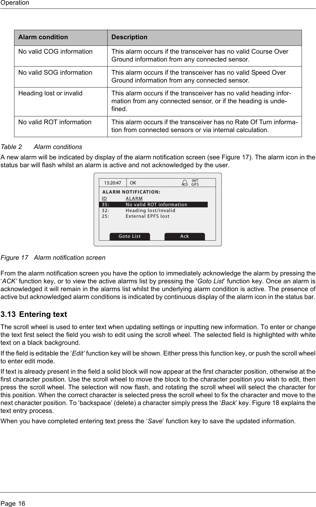 OperationPage 16Table 2 Alarm conditionsA new alarm will be indicated by display of the alarm notification screen (see Figure 17). The alarm icon in the status bar will flash whilst an alarm is active and not acknowledged by the user.Figure 17 Alarm notification screenFrom the alarm notification screen you have the option to immediately acknowledge the alarm by pressing the ‘ACK’ function key, or to view the active alarms list by pressing the ‘Goto List’ function key. Once an alarm is acknowledged it will remain in the alarms list whilst the underlying alarm condition is active. The presence of active but acknowledged alarm conditions is indicated by continuous display of the alarm icon in the status bar.3.13 Entering textThe scroll wheel is used to enter text when updating settings or inputting new information. To enter or change the text first select the field you wish to edit using the scroll wheel. The selected field is highlighted with white text on a black background.If the field is editable the ‘Edit’ function key will be shown. Either press this function key, or push the scroll wheel to enter edit mode.If text is already present in the field a solid block will now appear at the first character position, otherwise at the first character position. Use the scroll wheel to move the block to the character position you wish to edit, then press the scroll wheel. The selection will now flash, and rotating the scroll wheel will select the character for this position. When the correct character is selected press the scroll wheel to fix the character and move to the next character position. To ‘backspace’ (delete) a character simply press the ‘Back’ key. Figure 18 explains the text entry process.When you have completed entering text press the ‘Save’ function key to save the updated information.No valid COG information This alarm occurs if the transceiver has no valid Course Over Ground information from any connected sensor.No valid SOG information This alarm occurs if the transceiver has no valid Speed Over Ground information from any connected sensor.Heading lost or invalid This alarm occurs if the transceiver has no valid heading infor-mation from any connected sensor, or if the heading is unde-fined.No valid ROT information This alarm occurs if the transceiver has no Rate Of Turn informa-tion from connected sensors or via internal calculation.Alarm condition Description13:20:47ALARM NOTIFICATION:ID ALARM 35:  No valid ROT information32: Heading lost/invalid25:  External EPFS lostOK GPSINTGoto List Ack