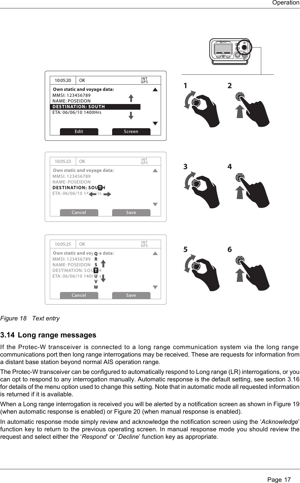 Operation Page 17Figure 18 Text entry3.14 Long range messagesIf the Protec-W transceiver is connected to a long range communication system via the long range communications port then long range interrogations may be received. These are requests for information from a distant base station beyond normal AIS operation range. The Protec-W transceiver can be configured to automatically respond to Long range (LR) interrogations, or you can opt to respond to any interrogation manually. Automatic response is the default setting, see section 3.16 for details of the menu option used to change this setting. Note that in automatic mode all requested information is returned if it is available. When a Long range interrogation is received you will be alerted by a notification screen as shown in Figure 19 (when automatic response is enabled) or Figure 20 (when manual response is enabled).In automatic response mode simply review and acknowledge the notification screen using the ‘Acknowledge’ function key to return to the previous operating screen. In manual response mode you should review the request and select either the ‘Respond’ or ‘Decline’ function key as appropriate.10:05:20Own static and voyage data:MMSI: 123456789NAME: POSEIDONDESTINATION: SOUTHETA: 06/06/10 1400HrsOKGPSINTEdit Screen1210:05:23Own static and voyage data:MMSI: 123456789NAME: POSEIDONDESTINATION: SOUTHETA: 06/06/10 1400HrsOKGPSINTCancel Save10:05:25Own static and voyage data:MMSI: 123456789NAME: POSEIDONDESTINATION: S OU T HETA: 06/06/10 1400HrsOKGPSINTCancel Save3456QRSTUVW