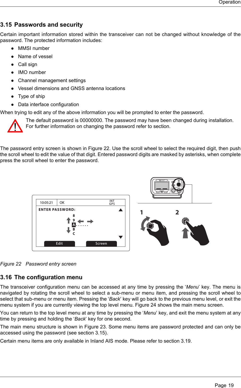 Operation Page 193.15 Passwords and securityCertain important information stored within the transceiver can not be changed without knowledge of the password. The protected information includes:●MMSI number●Name of vessel●Call sign●IMO number●Channel management settings●Vessel dimensions and GNSS antenna locations●Type of ship●Data interface configurationWhen trying to edit any of the above information you will be prompted to enter the password.The password entry screen is shown in Figure 22. Use the scroll wheel to select the required digit, then push the scroll wheel to edit the value of that digit. Entered password digits are masked by asterisks, when complete press the scroll wheel to enter the password.Figure 22 Password entry screen3.16 The configuration menuThe transceiver configuration menu can be accessed at any time by pressing the ‘Menu’ key. The menu is navigated by rotating the scroll wheel to select a sub-menu or menu item, and pressing the scroll wheel to select that sub-menu or menu item. Pressing the ‘Back’ key will go back to the previous menu level, or exit the menu system if you are currently viewing the top level menu. Figure 24 shows the main menu screen.You can return to the top level menu at any time by pressing the ‘Menu’ key, and exit the menu system at any time by pressing and holding the ‘Back’ key for one second.The main menu structure is shown in Figure 23. Some menu items are password protected and can only be accessed using the password (see section 3.15). Certain menu items are only available in Inland AIS mode. Please refer to section 3.19. The default password is 00000000. The password may have been changed during installation. For further information on changing the password refer to section.10:05:21ENTER PASSWORD:0 . . . . . .OKGPSINTEdit Screen1289ABC