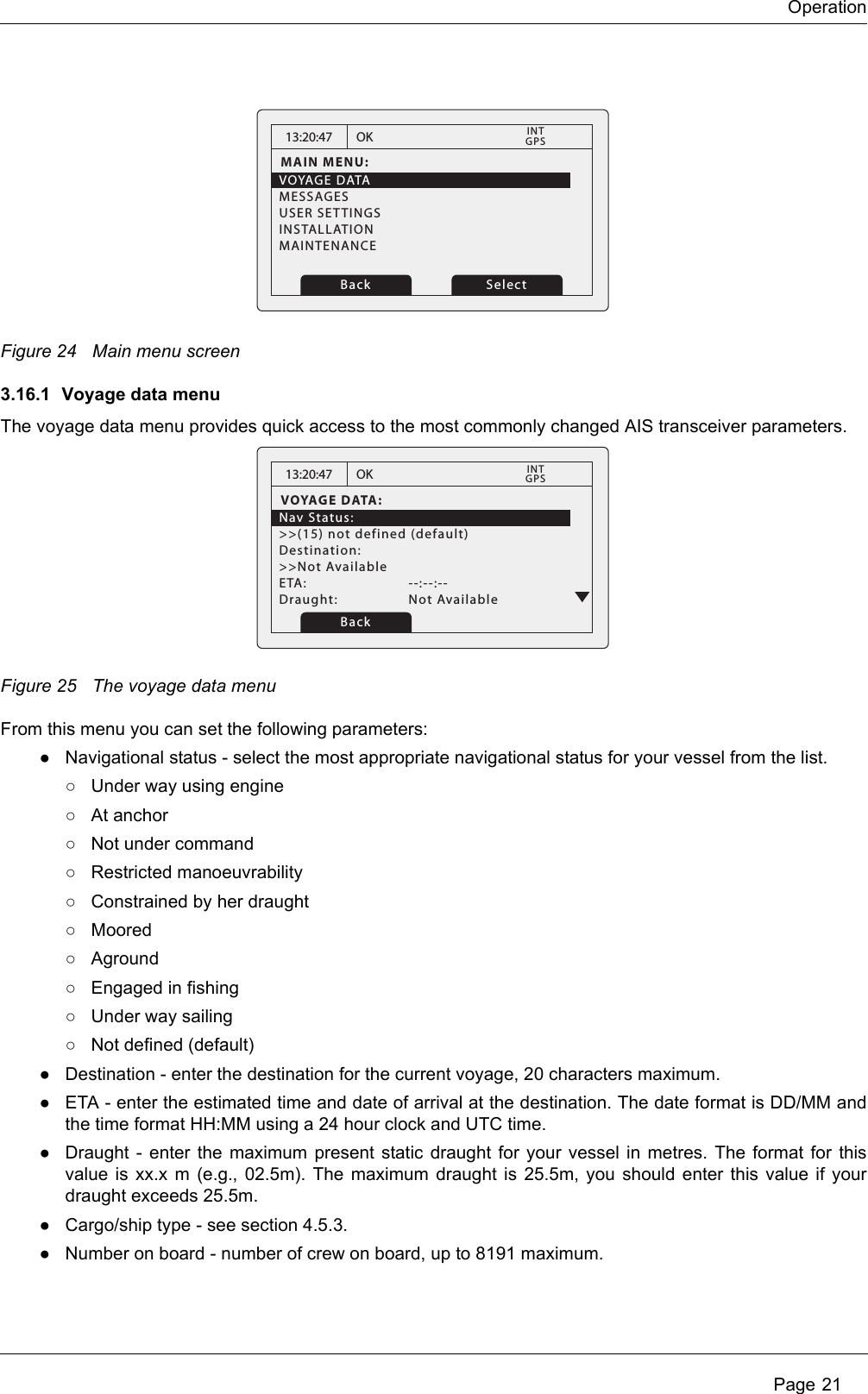 Operation Page 21Figure 24 Main menu screen3.16.1 Voyage data menuThe voyage data menu provides quick access to the most commonly changed AIS transceiver parameters.Figure 25 The voyage data menuFrom this menu you can set the following parameters:●Navigational status - select the most appropriate navigational status for your vessel from the list.○Under way using engine○At anchor○Not under command○Restricted manoeuvrability○Constrained by her draught○Moored○Aground○Engaged in fishing○Under way sailing○Not defined (default)●Destination - enter the destination for the current voyage, 20 characters maximum. ●ETA - enter the estimated time and date of arrival at the destination. The date format is DD/MM and the time format HH:MM using a 24 hour clock and UTC time.●Draught - enter the maximum present static draught for your vessel in metres. The format for this value is xx.x m (e.g., 02.5m). The maximum draught is 25.5m, you should enter this value if your draught exceeds 25.5m.●Cargo/ship type - see section 4.5.3. ●Number on board - number of crew on board, up to 8191 maximum. 13:20:47MAIN MENU:VOYAGE DATAMESSAGESUSER SETTINGSINSTALLATIONMAINTENANCEOK GPSINTBack Select13:20:47VOYAGE DATA:Nav Status:&gt;&gt;(15) not defined (default)Destination:&gt;&gt;Not AvailableETA:   --:--:--Draught:   Not AvailableOK GPSINTBack