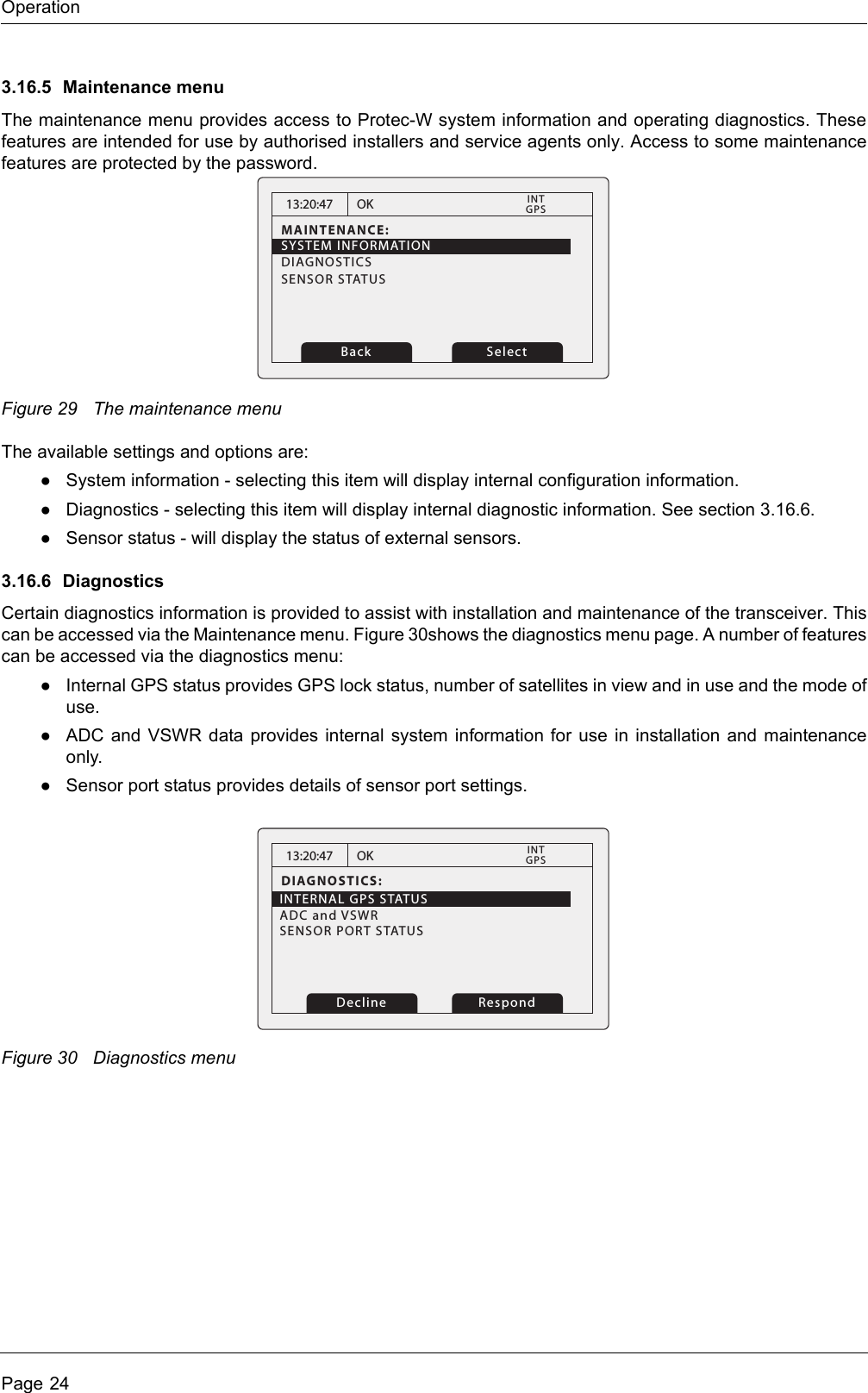 OperationPage 243.16.5 Maintenance menuThe maintenance menu provides access to Protec-W system information and operating diagnostics. These features are intended for use by authorised installers and service agents only. Access to some maintenance features are protected by the password.Figure 29 The maintenance menuThe available settings and options are:●System information - selecting this item will display internal configuration information. ●Diagnostics - selecting this item will display internal diagnostic information. See section 3.16.6. ●Sensor status - will display the status of external sensors.3.16.6 DiagnosticsCertain diagnostics information is provided to assist with installation and maintenance of the transceiver. This can be accessed via the Maintenance menu. Figure 30shows the diagnostics menu page. A number of features can be accessed via the diagnostics menu:●Internal GPS status provides GPS lock status, number of satellites in view and in use and the mode of use. ●ADC and VSWR data provides internal system information for use in installation and maintenance only.●Sensor port status provides details of sensor port settings.Figure 30 Diagnostics menu13:20:47MAINTENANCE:OK GPSINTBack SelectSYSTEM INFORMATIONDIAGNOSTICSSENSOR STATUS13:20:47DIAGNOSTICS:INTERNAL GPS STATUSADC and VSWR   SENSOR PORT STATUS          OK GPSINT    RespondDecline