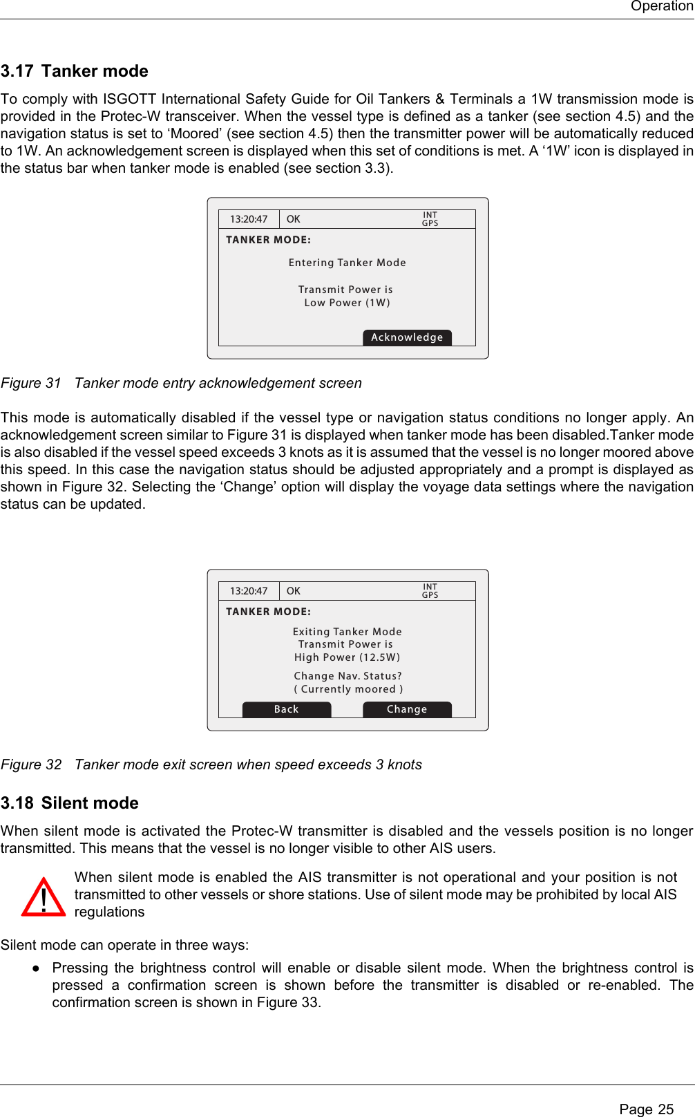 Operation Page 253.17 Tanker modeTo comply with ISGOTT International Safety Guide for Oil Tankers &amp; Terminals a 1W transmission mode is provided in the Protec-W transceiver. When the vessel type is defined as a tanker (see section 4.5) and the navigation status is set to ‘Moored’ (see section 4.5) then the transmitter power will be automatically reduced to 1W. An acknowledgement screen is displayed when this set of conditions is met. A ‘1W’ icon is displayed in the status bar when tanker mode is enabled (see section 3.3).Figure 31 Tanker mode entry acknowledgement screenThis mode is automatically disabled if the vessel type or navigation status conditions no longer apply. An acknowledgement screen similar to Figure 31 is displayed when tanker mode has been disabled.Tanker mode is also disabled if the vessel speed exceeds 3 knots as it is assumed that the vessel is no longer moored above this speed. In this case the navigation status should be adjusted appropriately and a prompt is displayed as shown in Figure 32. Selecting the ‘Change’ option will display the voyage data settings where the navigation status can be updated.Figure 32 Tanker mode exit screen when speed exceeds 3 knots3.18 Silent modeWhen silent mode is activated the Protec-W transmitter is disabled and the vessels position is no longer transmitted. This means that the vessel is no longer visible to other AIS users.Silent mode can operate in three ways:●Pressing the brightness control will enable or disable silent mode. When the brightness control is pressed a confirmation screen is shown before the transmitter is disabled or re-enabled. The confirmation screen is shown in Figure 33.13:20:47TANKER MODE:Entering Tanker ModeTransmit Power is Low Power (1W)OK GPSINTAcknowledge13:20:47TANKER MODE:Exiting Tanker ModeTransmit Power is High Power (12.5W)OK GPSINTChange Nav. Status?Change( Currently moored )BackWhen silent mode is enabled the AIS transmitter is not operational and your position is not transmitted to other vessels or shore stations. Use of silent mode may be prohibited by local AIS regulations