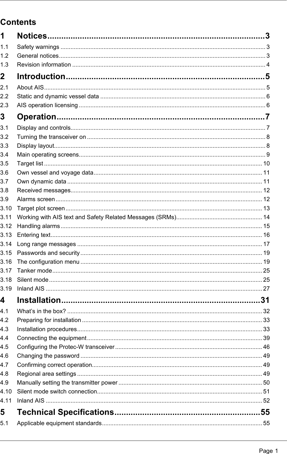  Page 1Contents1 Notices..............................................................................................31.1 Safety warnings ............................................................................................................................ 31.2 General notices............................................................................................................................. 31.3 Revision information ..................................................................................................................... 42 Introduction......................................................................................52.1 About AIS...................................................................................................................................... 52.2 Static and dynamic vessel data .................................................................................................... 62.3 AIS operation licensing ................................................................................................................. 63 Operation..........................................................................................73.1 Display and controls...................................................................................................................... 73.2 Turning the transceiver on ............................................................................................................ 83.3 Display layout................................................................................................................................ 83.4 Main operating screens................................................................................................................. 93.5 Target list .................................................................................................................................... 103.6 Own vessel and voyage data...................................................................................................... 113.7 Own dynamic data ...................................................................................................................... 113.8 Received messages.................................................................................................................... 123.9 Alarms screen............................................................................................................................. 123.10 Target plot screen ....................................................................................................................... 133.11 Working with AIS text and Safety Related Messages (SRMs).................................................... 143.12 Handling alarms .......................................................................................................................... 153.13 Entering text................................................................................................................................ 163.14 Long range messages ................................................................................................................ 173.15 Passwords and security.............................................................................................................. 193.16 The configuration menu .............................................................................................................. 193.17 Tanker mode............................................................................................................................... 253.18 Silent mode................................................................................................................................. 253.19 Inland AIS ................................................................................................................................... 274 Installation......................................................................................314.1 What’s in the box? ...................................................................................................................... 324.2 Preparing for installation ............................................................................................................. 334.3 Installation procedures................................................................................................................ 334.4 Connecting the equipment.......................................................................................................... 394.5 Configuring the Protec-W transceiver .........................................................................................464.6 Changing the password .............................................................................................................. 494.7 Confirming correct operation....................................................................................................... 494.8 Regional area settings ................................................................................................................ 494.9 Manually setting the transmitter power .......................................................................................504.10 Silent mode switch connection.................................................................................................... 514.11 Inland AIS ................................................................................................................................... 525 Technical Specifications...............................................................555.1 Applicable equipment standards................................................................................................. 55