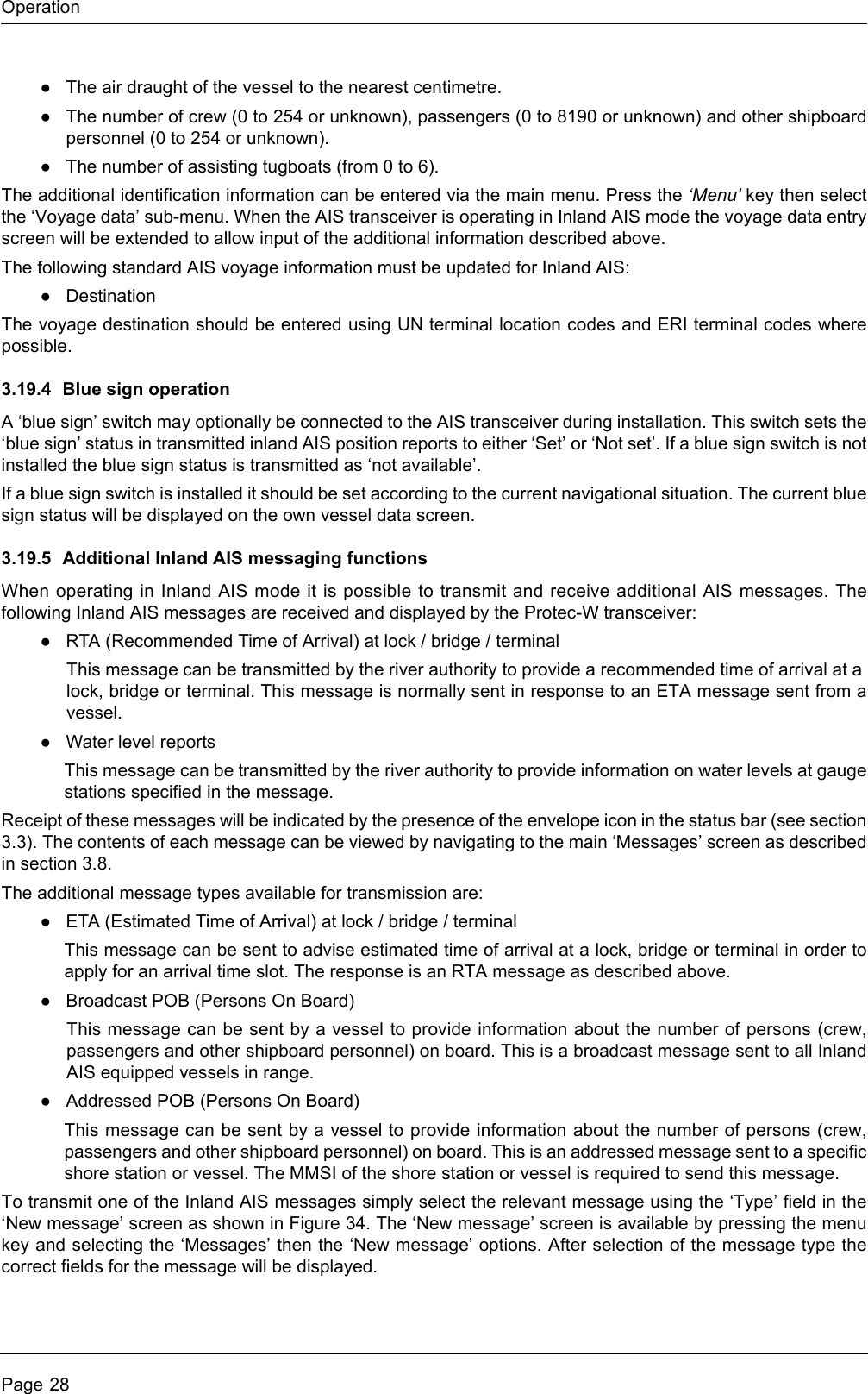 OperationPage 28●The air draught of the vessel to the nearest centimetre.●The number of crew (0 to 254 or unknown), passengers (0 to 8190 or unknown) and other shipboard personnel (0 to 254 or unknown).●The number of assisting tugboats (from 0 to 6).The additional identification information can be entered via the main menu. Press the ‘Menu&apos; key then select the ‘Voyage data’ sub-menu. When the AIS transceiver is operating in Inland AIS mode the voyage data entry screen will be extended to allow input of the additional information described above.The following standard AIS voyage information must be updated for Inland AIS:●DestinationThe voyage destination should be entered using UN terminal location codes and ERI terminal codes where possible.3.19.4 Blue sign operationA ‘blue sign’ switch may optionally be connected to the AIS transceiver during installation. This switch sets the ‘blue sign’ status in transmitted inland AIS position reports to either ‘Set’ or ‘Not set’. If a blue sign switch is not installed the blue sign status is transmitted as ‘not available’.If a blue sign switch is installed it should be set according to the current navigational situation. The current blue sign status will be displayed on the own vessel data screen.3.19.5 Additional Inland AIS messaging functionsWhen operating in Inland AIS mode it is possible to transmit and receive additional AIS messages. The following Inland AIS messages are received and displayed by the Protec-W transceiver:●RTA (Recommended Time of Arrival) at lock / bridge / terminalThis message can be transmitted by the river authority to provide a recommended time of arrival at a lock, bridge or terminal. This message is normally sent in response to an ETA message sent from a vessel.●Water level reportsThis message can be transmitted by the river authority to provide information on water levels at gauge stations specified in the message.Receipt of these messages will be indicated by the presence of the envelope icon in the status bar (see section 3.3). The contents of each message can be viewed by navigating to the main ‘Messages’ screen as described in section 3.8.The additional message types available for transmission are:●ETA (Estimated Time of Arrival) at lock / bridge / terminalThis message can be sent to advise estimated time of arrival at a lock, bridge or terminal in order to apply for an arrival time slot. The response is an RTA message as described above.●Broadcast POB (Persons On Board)This message can be sent by a vessel to provide information about the number of persons (crew, passengers and other shipboard personnel) on board. This is a broadcast message sent to all Inland AIS equipped vessels in range.●Addressed POB (Persons On Board)This message can be sent by a vessel to provide information about the number of persons (crew, passengers and other shipboard personnel) on board. This is an addressed message sent to a specific shore station or vessel. The MMSI of the shore station or vessel is required to send this message.To transmit one of the Inland AIS messages simply select the relevant message using the ‘Type’ field in the ‘New message’ screen as shown in Figure 34. The ‘New message’ screen is available by pressing the menu key and selecting the ‘Messages’ then the ‘New message’ options. After selection of the message type the correct fields for the message will be displayed.