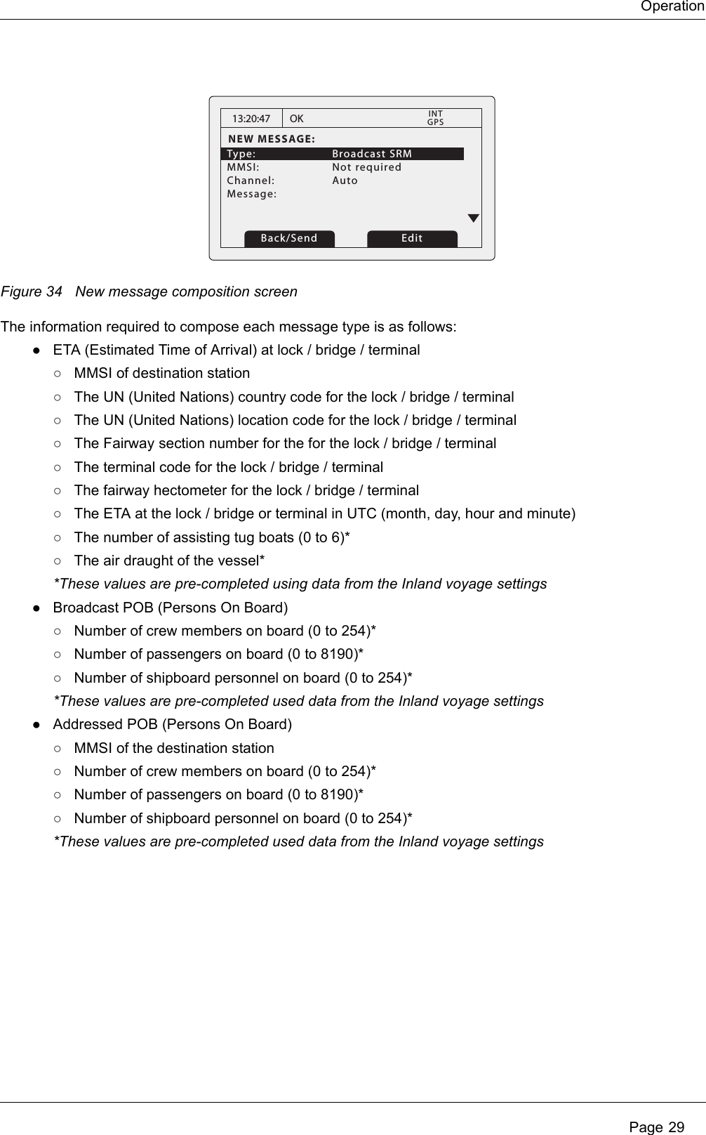 Operation Page 29Figure 34 New message composition screenThe information required to compose each message type is as follows:●ETA (Estimated Time of Arrival) at lock / bridge / terminal○MMSI of destination station○The UN (United Nations) country code for the lock / bridge / terminal○The UN (United Nations) location code for the lock / bridge / terminal○The Fairway section number for the for the lock / bridge / terminal○The terminal code for the lock / bridge / terminal○The fairway hectometer for the lock / bridge / terminal○The ETA at the lock / bridge or terminal in UTC (month, day, hour and minute)○The number of assisting tug boats (0 to 6)*○The air draught of the vessel**These values are pre-completed using data from the Inland voyage settings●Broadcast POB (Persons On Board)○Number of crew members on board (0 to 254)*○Number of passengers on board (0 to 8190)*○Number of shipboard personnel on board (0 to 254)**These values are pre-completed used data from the Inland voyage settings●Addressed POB (Persons On Board)○MMSI of the destination station○Number of crew members on board (0 to 254)*○Number of passengers on board (0 to 8190)*○Number of shipboard personnel on board (0 to 254)**These values are pre-completed used data from the Inland voyage settings13:20:47NEW MESSAGE:Type:   Broadcast SRM MMSI:   Not requiredChannel:   Auto Message: OK GPSINTBack/Send Edit