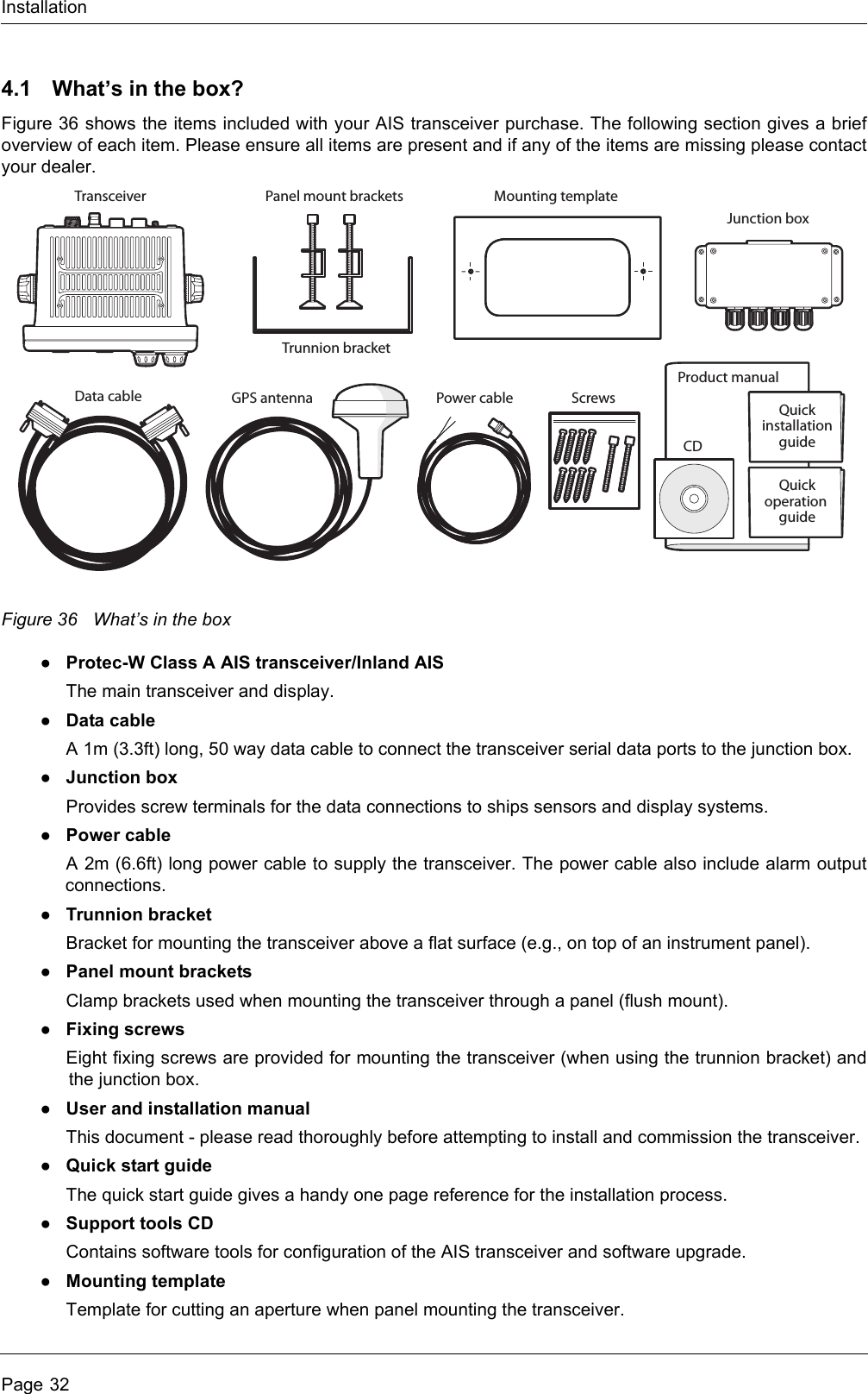 InstallationPage 324.1 What’s in the box?Figure 36 shows the items included with your AIS transceiver purchase. The following section gives a brief overview of each item. Please ensure all items are present and if any of the items are missing please contact your dealer.Figure 36 What’s in the box●Protec-W Class A AIS transceiver/Inland AISThe main transceiver and display.●Data cableA 1m (3.3ft) long, 50 way data cable to connect the transceiver serial data ports to the junction box.●Junction boxProvides screw terminals for the data connections to ships sensors and display systems.●Power cableA 2m (6.6ft) long power cable to supply the transceiver. The power cable also include alarm output connections.●Trunnion bracketBracket for mounting the transceiver above a flat surface (e.g., on top of an instrument panel).●Panel mount bracketsClamp brackets used when mounting the transceiver through a panel (flush mount).●Fixing screwsEight fixing screws are provided for mounting the transceiver (when using the trunnion bracket) and the junction box. ●User and installation manualThis document - please read thoroughly before attempting to install and commission the transceiver.●Quick start guideThe quick start guide gives a handy one page reference for the installation process.●Support tools CDContains software tools for configuration of the AIS transceiver and software upgrade.●Mounting templateTemplate for cutting an aperture when panel mounting the transceiver. Product manualMounting templateData cable Power cableCDTransceiverTrunnion bracketPanel mount bracketsJunction boxQuickinstallationguideGPS antennaQuickoperation guideScrews