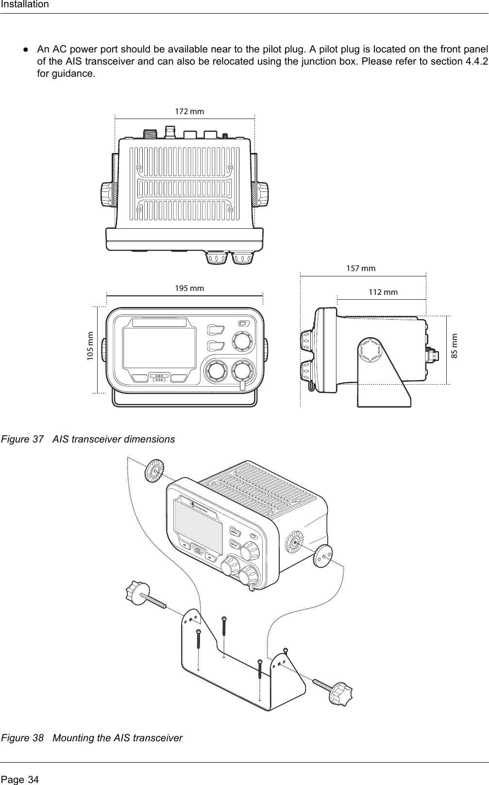 InstallationPage 34●An AC power port should be available near to the pilot plug. A pilot plug is located on the front panel of the AIS transceiver and can also be relocated using the junction box. Please refer to section 4.4.2 for guidance.Figure 37 AIS transceiver dimensionsFigure 38 Mounting the AIS transceiver105 mm85 mm195 mm172 mm112 mm157 mmMENUBACK