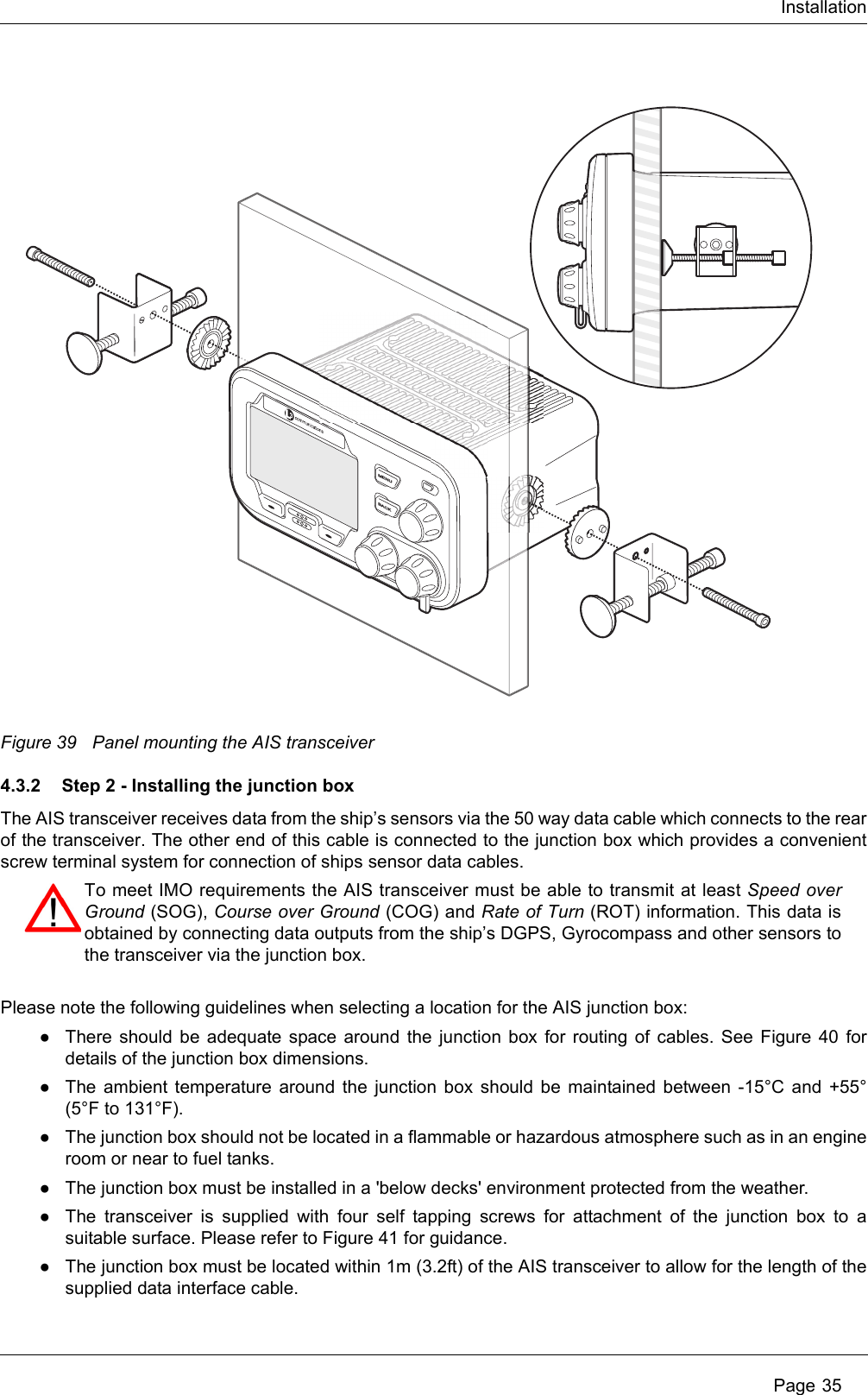 Installation Page 35Figure 39 Panel mounting the AIS transceiver4.3.2 Step 2 - Installing the junction boxThe AIS transceiver receives data from the ship’s sensors via the 50 way data cable which connects to the rear of the transceiver. The other end of this cable is connected to the junction box which provides a convenient screw terminal system for connection of ships sensor data cables. Please note the following guidelines when selecting a location for the AIS junction box:●There should be adequate space around the junction box for routing of cables. See Figure 40 for details of the junction box dimensions. ●The ambient temperature around the junction box should be maintained between -15°C and +55° (5°F to 131°F).●The junction box should not be located in a flammable or hazardous atmosphere such as in an engine room or near to fuel tanks. ●The junction box must be installed in a &apos;below decks&apos; environment protected from the weather.●The transceiver is supplied with four self tapping screws for attachment of the junction box to a suitable surface. Please refer to Figure 41 for guidance. ●The junction box must be located within 1m (3.2ft) of the AIS transceiver to allow for the length of the supplied data interface cable.MENUBACKTo meet IMO requirements the AIS transceiver must be able to transmit at least Speed over Ground (SOG), Course over Ground (COG) and Rate of Turn (ROT) information. This data is obtained by connecting data outputs from the ship’s DGPS, Gyrocompass and other sensors to the transceiver via the junction box.