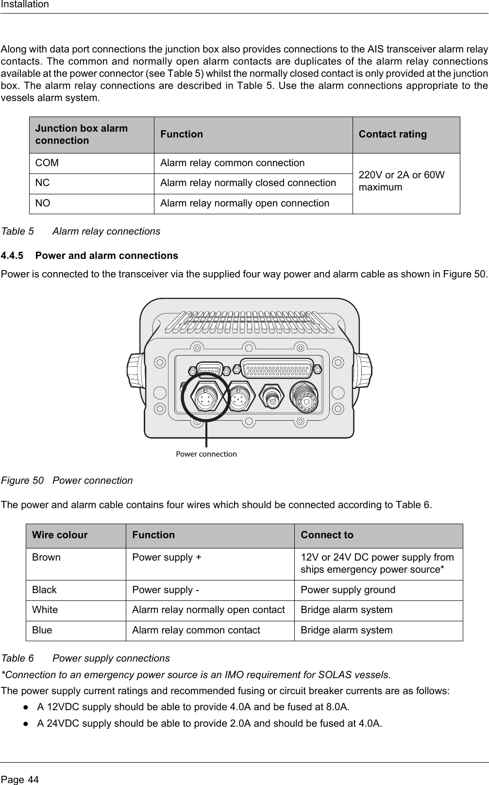 InstallationPage 44Along with data port connections the junction box also provides connections to the AIS transceiver alarm relay contacts. The common and normally open alarm contacts are duplicates of the alarm relay connections available at the power connector (see Table 5) whilst the normally closed contact is only provided at the junction box. The alarm relay connections are described in Table 5. Use the alarm connections appropriate to the vessels alarm system.Table 5 Alarm relay connections4.4.5 Power and alarm connectionsPower is connected to the transceiver via the supplied four way power and alarm cable as shown in Figure 50.Figure 50 Power connectionThe power and alarm cable contains four wires which should be connected according to Table 6.Table 6 Power supply connections*Connection to an emergency power source is an IMO requirement for SOLAS vessels.The power supply current ratings and recommended fusing or circuit breaker currents are as follows:●A 12VDC supply should be able to provide 4.0A and be fused at 8.0A.●A 24VDC supply should be able to provide 2.0A and should be fused at 4.0A.Junction box alarm connection Function Contact ratingCOM Alarm relay common connection220V or 2A or 60W maximumNC Alarm relay normally closed connectionNO Alarm relay normally open connectionWire colour Function Connect toBrown Power supply + 12V or 24V DC power supply from ships emergency power source*Black Power supply - Power supply groundWhite Alarm relay normally open contact Bridge alarm systemBlue Alarm relay common contact Bridge alarm systemPower connection