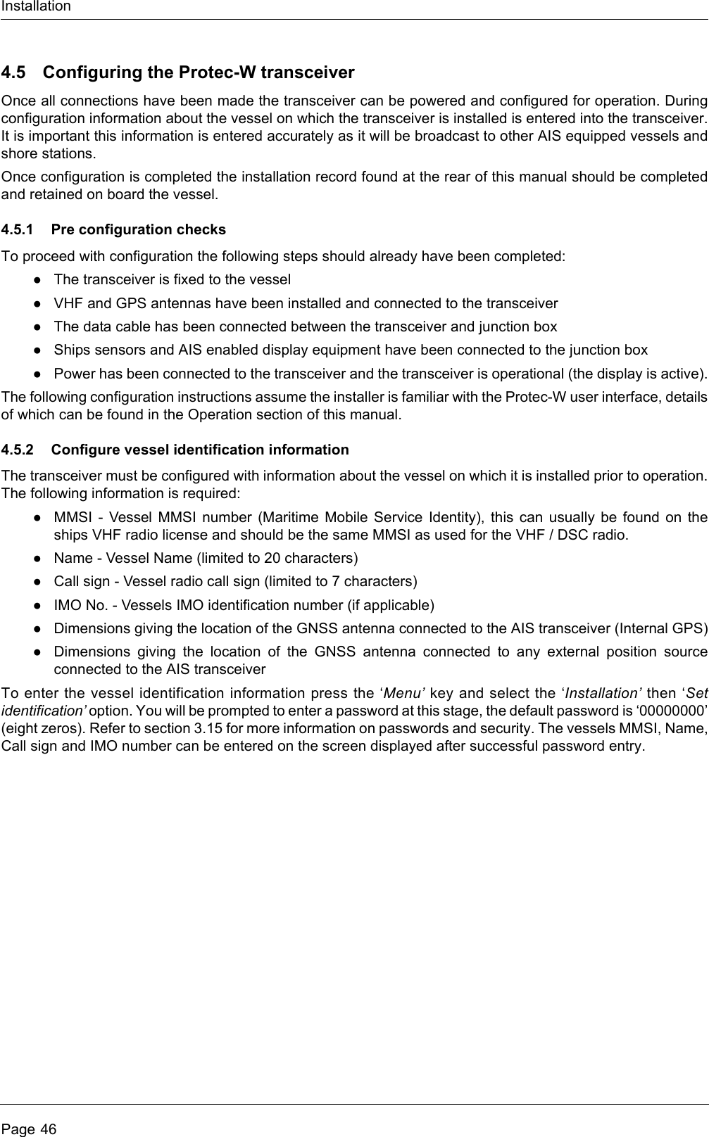 InstallationPage 464.5 Configuring the Protec-W transceiverOnce all connections have been made the transceiver can be powered and configured for operation. During configuration information about the vessel on which the transceiver is installed is entered into the transceiver. It is important this information is entered accurately as it will be broadcast to other AIS equipped vessels and shore stations.Once configuration is completed the installation record found at the rear of this manual should be completed and retained on board the vessel.4.5.1 Pre configuration checksTo proceed with configuration the following steps should already have been completed:●The transceiver is fixed to the vessel●VHF and GPS antennas have been installed and connected to the transceiver●The data cable has been connected between the transceiver and junction box●Ships sensors and AIS enabled display equipment have been connected to the junction box●Power has been connected to the transceiver and the transceiver is operational (the display is active).The following configuration instructions assume the installer is familiar with the Protec-W user interface, details of which can be found in the Operation section of this manual.4.5.2 Configure vessel identification informationThe transceiver must be configured with information about the vessel on which it is installed prior to operation. The following information is required:●MMSI - Vessel MMSI number (Maritime Mobile Service Identity), this can usually be found on the ships VHF radio license and should be the same MMSI as used for the VHF / DSC radio.●Name - Vessel Name (limited to 20 characters)●Call sign - Vessel radio call sign (limited to 7 characters)●IMO No. - Vessels IMO identification number (if applicable)●Dimensions giving the location of the GNSS antenna connected to the AIS transceiver (Internal GPS)●Dimensions giving the location of the GNSS antenna connected to any external position source connected to the AIS transceiverTo enter the vessel identification information press the ‘Menu’ key and select the ‘Installation’ then ‘Set identification’ option. You will be prompted to enter a password at this stage, the default password is ‘00000000’ (eight zeros). Refer to section 3.15 for more information on passwords and security. The vessels MMSI, Name, Call sign and IMO number can be entered on the screen displayed after successful password entry.