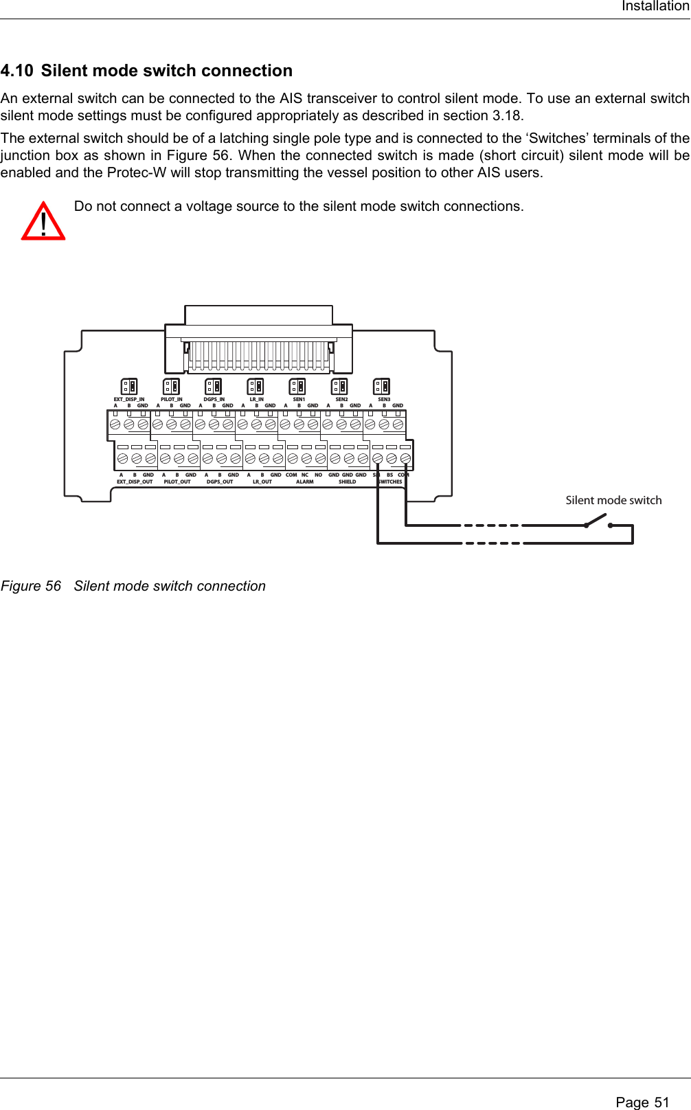 Installation Page 514.10 Silent mode switch connectionAn external switch can be connected to the AIS transceiver to control silent mode. To use an external switch silent mode settings must be configured appropriately as described in section 3.18.The external switch should be of a latching single pole type and is connected to the ‘Switches’ terminals of the junction box as shown in Figure 56. When the connected switch is made (short circuit) silent mode will be enabled and the Protec-W will stop transmitting the vessel position to other AIS users.Figure 56 Silent mode switch connectionDo not connect a voltage source to the silent mode switch connections. ABEXT_DISP_INGND A BPILOT_INGND A BDGPS_INGND A BLR_INGND A BSEN1GND A BSEN2GND A BSEN3GNDABEXT_DISP_OUTGND A BPILOT_OUTGND A BDGPS_OUTGND A BLR_OUTGND COM NCALARMNO GND GNDSHIELDGNDSilent mode switchSM BSSWITCHESCOM