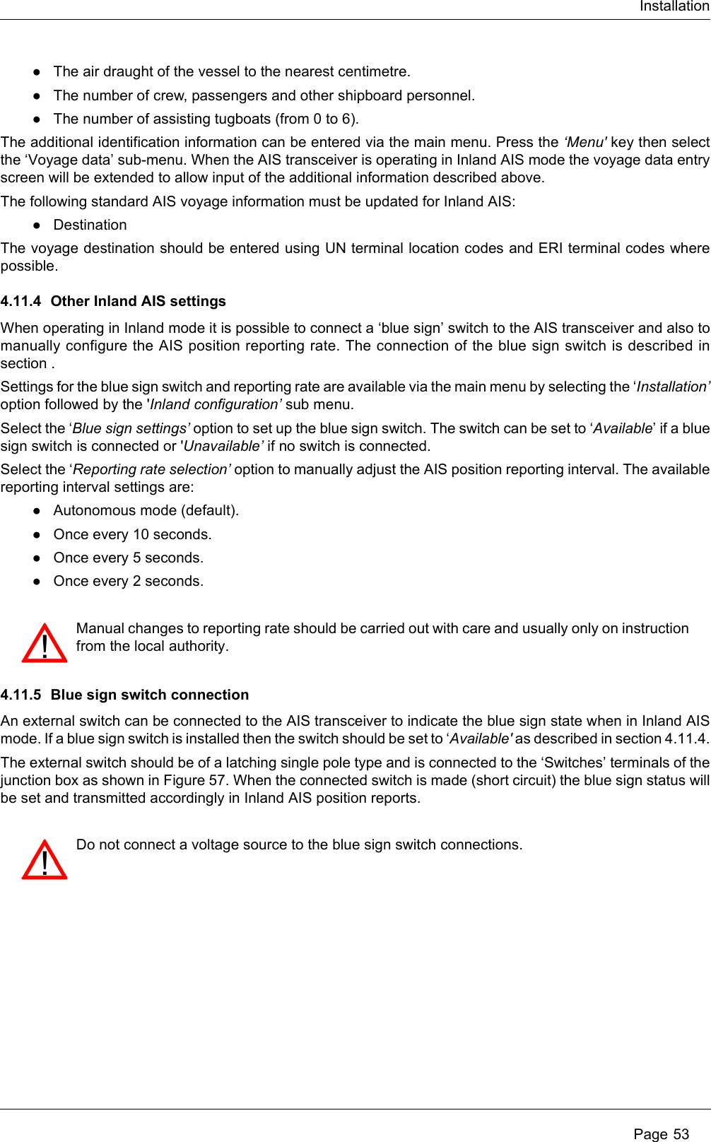 Installation Page 53●The air draught of the vessel to the nearest centimetre.●The number of crew, passengers and other shipboard personnel.●The number of assisting tugboats (from 0 to 6).The additional identification information can be entered via the main menu. Press the ‘Menu&apos; key then select the ‘Voyage data’ sub-menu. When the AIS transceiver is operating in Inland AIS mode the voyage data entry screen will be extended to allow input of the additional information described above.The following standard AIS voyage information must be updated for Inland AIS:●DestinationThe voyage destination should be entered using UN terminal location codes and ERI terminal codes where possible.4.11.4 Other Inland AIS settingsWhen operating in Inland mode it is possible to connect a ‘blue sign’ switch to the AIS transceiver and also to manually configure the AIS position reporting rate. The connection of the blue sign switch is described in section .Settings for the blue sign switch and reporting rate are available via the main menu by selecting the ‘Installation’ option followed by the &apos;Inland configuration’ sub menu. Select the ‘Blue sign settings’ option to set up the blue sign switch. The switch can be set to ‘Available’ if a blue sign switch is connected or &apos;Unavailable’ if no switch is connected.Select the ‘Reporting rate selection’ option to manually adjust the AIS position reporting interval. The available reporting interval settings are:●Autonomous mode (default).●Once every 10 seconds.●Once every 5 seconds.●Once every 2 seconds.4.11.5 Blue sign switch connectionAn external switch can be connected to the AIS transceiver to indicate the blue sign state when in Inland AIS mode. If a blue sign switch is installed then the switch should be set to ‘Available&apos; as described in section 4.11.4.The external switch should be of a latching single pole type and is connected to the ‘Switches’ terminals of the junction box as shown in Figure 57. When the connected switch is made (short circuit) the blue sign status will be set and transmitted accordingly in Inland AIS position reports.Manual changes to reporting rate should be carried out with care and usually only on instruction from the local authority.Do not connect a voltage source to the blue sign switch connections. 
