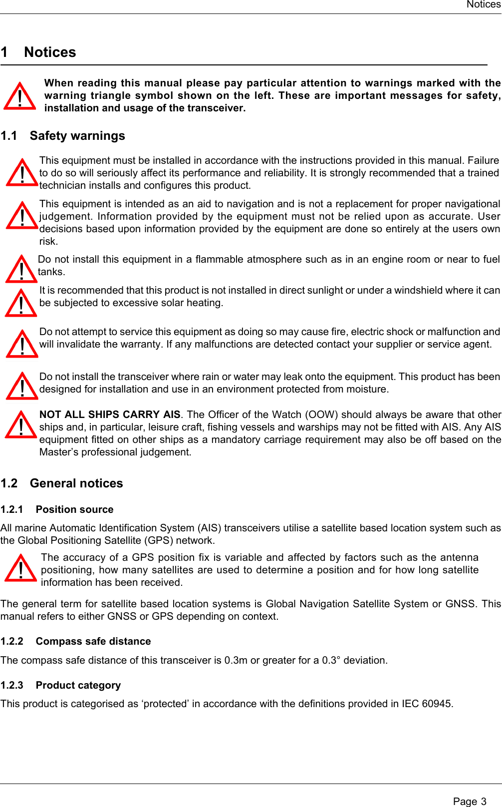 Notices Page 31 NoticesWhen reading this manual please pay particular attention to warnings marked with the warning triangle symbol shown on the left. These are important messages for safety, installation and usage of the transceiver.1.1 Safety warnings1.2 General notices1.2.1 Position sourceAll marine Automatic Identification System (AIS) transceivers utilise a satellite based location system such as the Global Positioning Satellite (GPS) network.The general term for satellite based location systems is Global Navigation Satellite System or GNSS. This manual refers to either GNSS or GPS depending on context. 1.2.2 Compass safe distanceThe compass safe distance of this transceiver is 0.3m or greater for a 0.3° deviation.1.2.3 Product categoryThis product is categorised as ‘protected’ in accordance with the definitions provided in IEC 60945.The accuracy of a GPS position fix is variable and affected by factors such as the antenna positioning, how many satellites are used to determine a position and for how long satellite information has been received.This equipment must be installed in accordance with the instructions provided in this manual. Failure to do so will seriously affect its performance and reliability. It is strongly recommended that a trained technician installs and configures this product.This equipment is intended as an aid to navigation and is not a replacement for proper navigational judgement. Information provided by the equipment must not be relied upon as accurate. User decisions based upon information provided by the equipment are done so entirely at the users own risk.Do not install this equipment in a flammable atmosphere such as in an engine room or near to fuel tanks.Do not attempt to service this equipment as doing so may cause fire, electric shock or malfunction and will invalidate the warranty. If any malfunctions are detected contact your supplier or service agent.Do not install the transceiver where rain or water may leak onto the equipment. This product has been designed for installation and use in an environment protected from moisture.NOT ALL SHIPS CARRY AIS. The Officer of the Watch (OOW) should always be aware that other ships and, in particular, leisure craft, fishing vessels and warships may not be fitted with AIS. Any AIS equipment fitted on other ships as a mandatory carriage requirement may also be off based on the Master’s professional judgement.It is recommended that this product is not installed in direct sunlight or under a windshield where it can be subjected to excessive solar heating. 