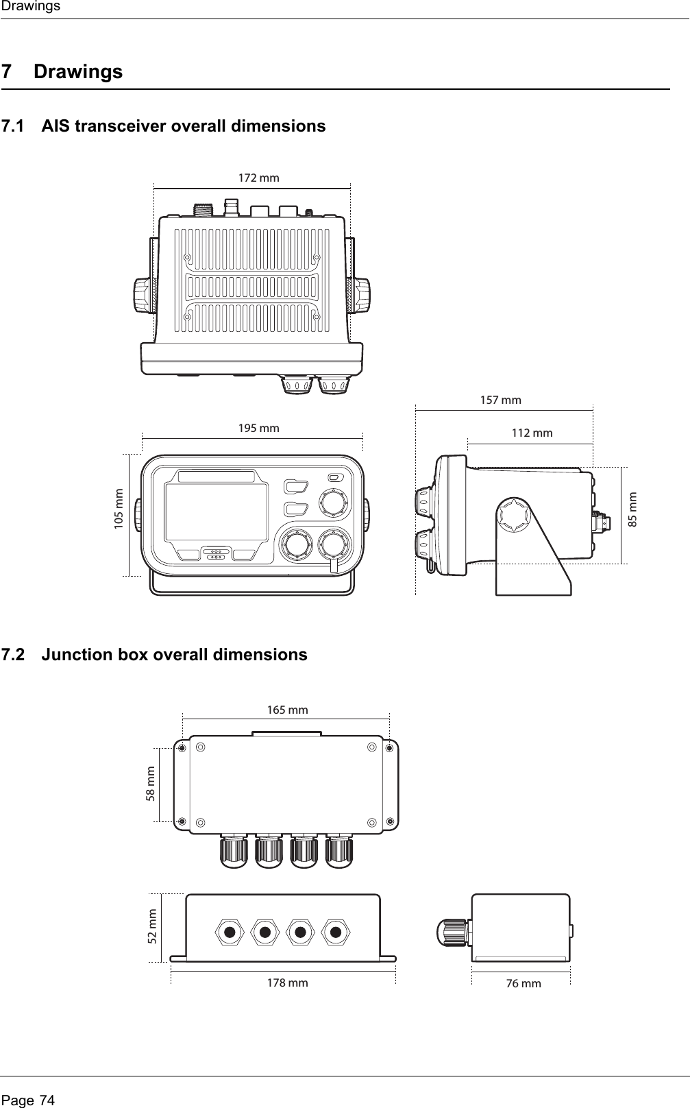 DrawingsPage 747 Drawings7.1 AIS transceiver overall dimensions7.2 Junction box overall dimensions105 mm85 mm195 mm172 mm112 mm157 mm178 mm52 mm76 mm165 mm58 mm