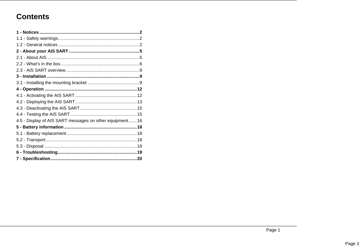  Page 1Page 1Contents1 - Notices .................................................................................21.1 - Safety warnings..................................................................21.2 - General notices ..................................................................22 - About your AIS SART .........................................................52.1 - About AIS...........................................................................52.2 - What’s in the box................................................................62.3 - AIS SART overview............................................................83 - Installation ...........................................................................93.1 - Installing the mounting bracket ..........................................94 - Operation ...........................................................................124.1 - Activating the AIS SART ..................................................124.2 - Deploying the AIS SART..................................................134.3 - Deactivating the AIS SART ..............................................154.4 - Testing the AIS SART ......................................................154.5 - Display of AIS SART messages on other equipment.......165 - Battery information ...........................................................185.1 - Battery replacement .........................................................185.2 - Transport..........................................................................185.3 - Disposal ...........................................................................186 - Troubleshooting................................................................197 - Specification......................................................................20