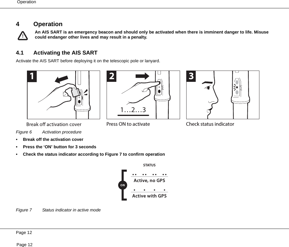  OperationPage 12Page 124Operation4.1 Activating the AIS SARTActivate the AIS SART before deploying it on the telescopic pole or lanyard. Figure 6 Activation procedure• Break off the activation cover• Press the ‘ON’ button for 3 seconds• Check the status indicator according to Figure 7 to confirm operationFigure 7 Status indicator in active modeAn AIS SART is an emergency beacon and should only be activated when there is imminent danger to life. Misusecould endanger other lives and may result in a penalty.!Press ON to activate Check status indicator1231…2…3Active, no GPSSTATUSActive with GPS