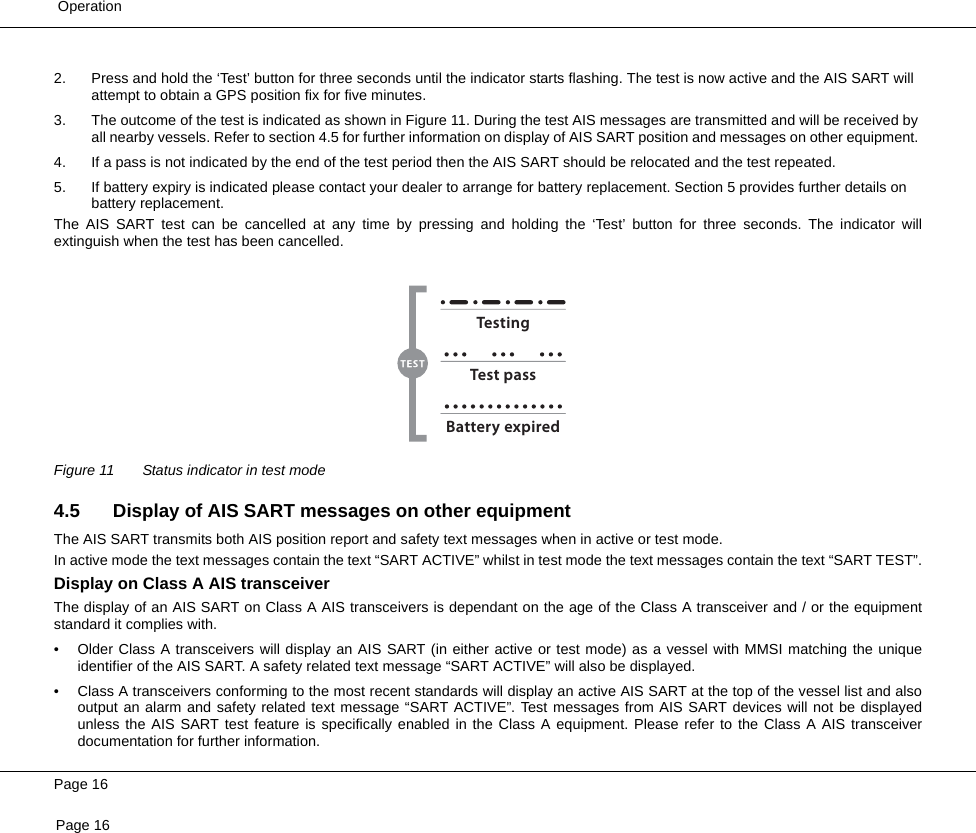  OperationPage 16Page 162. Press and hold the ‘Test’ button for three seconds until the indicator starts flashing. The test is now active and the AIS SART will attempt to obtain a GPS position fix for five minutes.3. The outcome of the test is indicated as shown in Figure 11. During the test AIS messages are transmitted and will be received by all nearby vessels. Refer to section 4.5 for further information on display of AIS SART position and messages on other equipment. 4. If a pass is not indicated by the end of the test period then the AIS SART should be relocated and the test repeated.5. If battery expiry is indicated please contact your dealer to arrange for battery replacement. Section 5 provides further details on battery replacement.The AIS SART test can be cancelled at any time by pressing and holding the ‘Test’ button for three seconds. The indicator willextinguish when the test has been cancelled. Figure 11 Status indicator in test mode4.5 Display of AIS SART messages on other equipmentThe AIS SART transmits both AIS position report and safety text messages when in active or test mode.In active mode the text messages contain the text “SART ACTIVE” whilst in test mode the text messages contain the text “SART TEST”.Display on Class A AIS transceiverThe display of an AIS SART on Class A AIS transceivers is dependant on the age of the Class A transceiver and / or the equipmentstandard it complies with.• Older Class A transceivers will display an AIS SART (in either active or test mode) as a vessel with MMSI matching the uniqueidentifier of the AIS SART. A safety related text message “SART ACTIVE” will also be displayed.• Class A transceivers conforming to the most recent standards will display an active AIS SART at the top of the vessel list and alsooutput an alarm and safety related text message “SART ACTIVE”. Test messages from AIS SART devices will not be displayedunless the AIS SART test feature is specifically enabled in the Class A equipment. Please refer to the Class A AIS transceiverdocumentation for further information.TestingTest passBattery expired