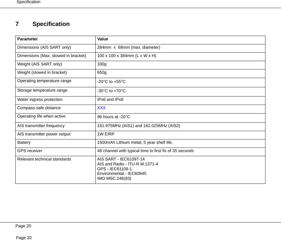  SpecificationPage 20Page 207 SpecificationParameter ValueDimensions (AIS SART only) 384mm  x  68mm (max. diameter)Dimensions (Max. stowed in bracket) 100 x 100 x 384mm (L x W x H)Weight (AIS SART only) 330gWeight (stowed in bracket) 650gOperating temperature range -20°C to +55°CStorage temperature range -30°C to +70°CWater ingress protection IPx6 and IPx8Compass safe distance XXXOperating life when active 96 hours at -20°CAIS transmitter frequency 161.975MHz (AIS1) and 162.025MHz (AIS2)AIS transmitter power output 1W EIRPBattery 1500mAh Lithium metal, 5 year shelf life.GPS receiver 48 channel with typical time to first fix of 35 secondsRelevant technical standards AIS SART - IEC61097-14AIS and Radio - ITU-R M.1371-4GPS - IEC61108-1Environmental - IEC60945IMO MSC.246(83)