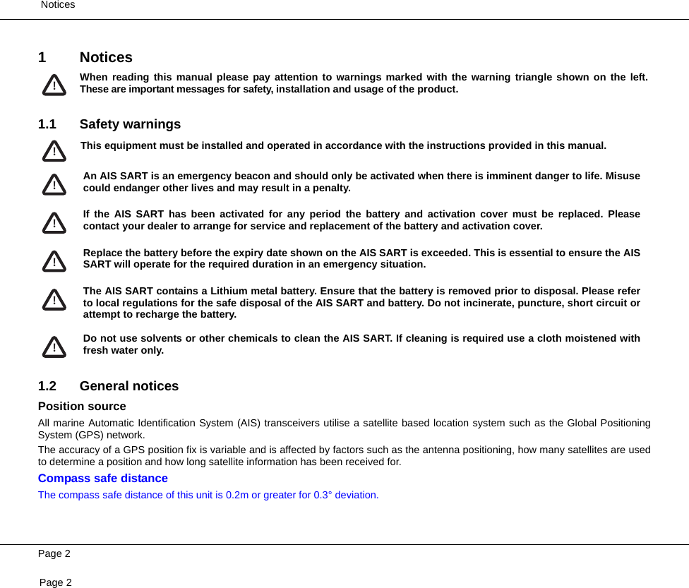  NoticesPage 2Page 21Notices1.1 Safety warnings1.2 General noticesPosition sourceAll marine Automatic Identification System (AIS) transceivers utilise a satellite based location system such as the Global PositioningSystem (GPS) network.The accuracy of a GPS position fix is variable and is affected by factors such as the antenna positioning, how many satellites are usedto determine a position and how long satellite information has been received for.Compass safe distanceThe compass safe distance of this unit is 0.2m or greater for 0.3° deviation.When reading this manual please pay attention to warnings marked with the warning triangle shown on the left.These are important messages for safety, installation and usage of the product.!This equipment must be installed and operated in accordance with the instructions provided in this manual. !An AIS SART is an emergency beacon and should only be activated when there is imminent danger to life. Misusecould endanger other lives and may result in a penalty.!If the AIS SART has been activated for any period the battery and activation cover must be replaced. Pleasecontact your dealer to arrange for service and replacement of the battery and activation cover.!Replace the battery before the expiry date shown on the AIS SART is exceeded. This is essential to ensure the AISSART will operate for the required duration in an emergency situation.!The AIS SART contains a Lithium metal battery. Ensure that the battery is removed prior to disposal. Please referto local regulations for the safe disposal of the AIS SART and battery. Do not incinerate, puncture, short circuit orattempt to recharge the battery.!Do not use solvents or other chemicals to clean the AIS SART. If cleaning is required use a cloth moistened withfresh water only.!