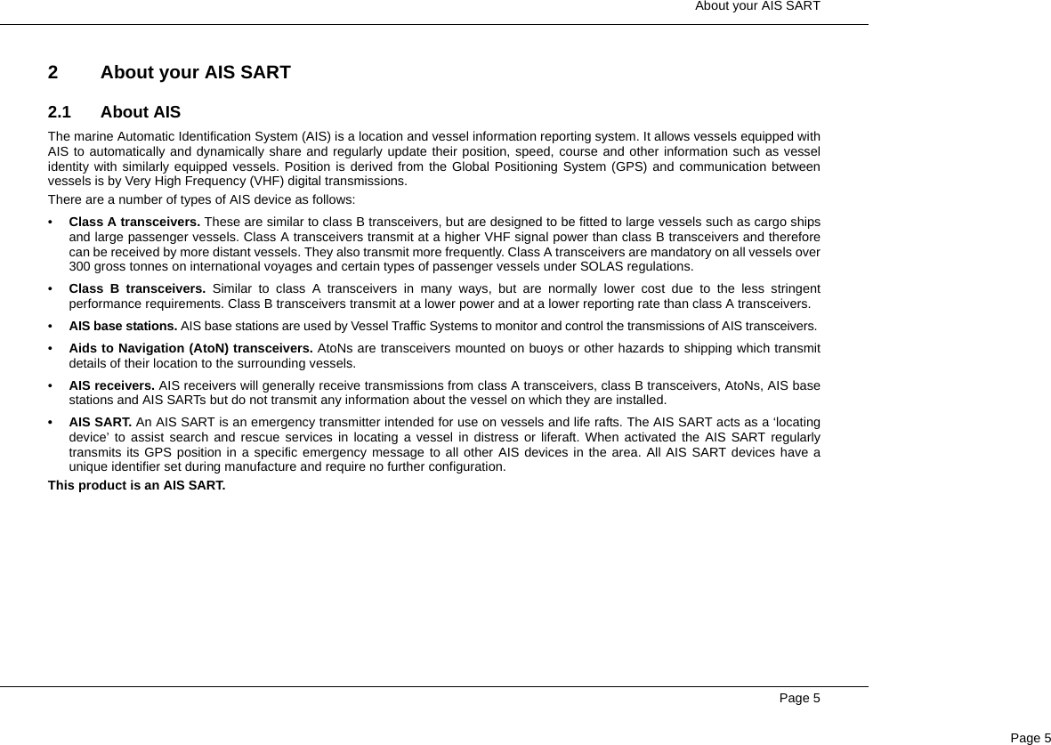  About your AIS SARTPage 5Page 52 About your AIS SART2.1 About AISThe marine Automatic Identification System (AIS) is a location and vessel information reporting system. It allows vessels equipped withAIS to automatically and dynamically share and regularly update their position, speed, course and other information such as vesselidentity with similarly equipped vessels. Position is derived from the Global Positioning System (GPS) and communication betweenvessels is by Very High Frequency (VHF) digital transmissions. There are a number of types of AIS device as follows:•Class A transceivers. These are similar to class B transceivers, but are designed to be fitted to large vessels such as cargo shipsand large passenger vessels. Class A transceivers transmit at a higher VHF signal power than class B transceivers and thereforecan be received by more distant vessels. They also transmit more frequently. Class A transceivers are mandatory on all vessels over300 gross tonnes on international voyages and certain types of passenger vessels under SOLAS regulations. •Class B transceivers. Similar to class A transceivers in many ways, but are normally lower cost due to the less stringentperformance requirements. Class B transceivers transmit at a lower power and at a lower reporting rate than class A transceivers. •AIS base stations. AIS base stations are used by Vessel Traffic Systems to monitor and control the transmissions of AIS transceivers. •Aids to Navigation (AtoN) transceivers. AtoNs are transceivers mounted on buoys or other hazards to shipping which transmitdetails of their location to the surrounding vessels. •AIS receivers. AIS receivers will generally receive transmissions from class A transceivers, class B transceivers, AtoNs, AIS basestations and AIS SARTs but do not transmit any information about the vessel on which they are installed.• AIS SART. An AIS SART is an emergency transmitter intended for use on vessels and life rafts. The AIS SART acts as a ‘locatingdevice’ to assist search and rescue services in locating a vessel in distress or liferaft. When activated the AIS SART regularlytransmits its GPS position in a specific emergency message to all other AIS devices in the area. All AIS SART devices have aunique identifier set during manufacture and require no further configuration.This product is an AIS SART.