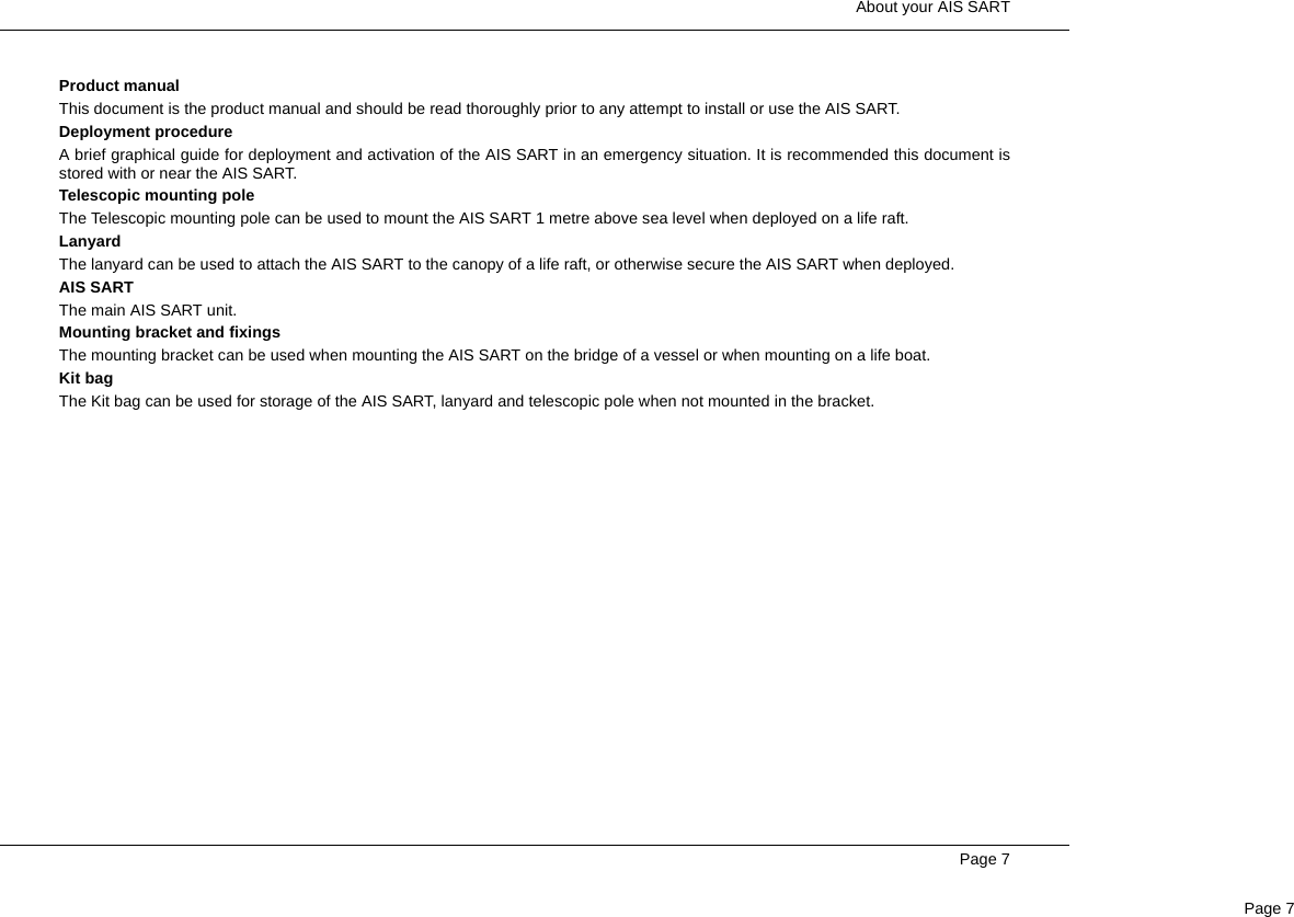  About your AIS SARTPage 7Page 7Product manualThis document is the product manual and should be read thoroughly prior to any attempt to install or use the AIS SART.Deployment procedureA brief graphical guide for deployment and activation of the AIS SART in an emergency situation. It is recommended this document isstored with or near the AIS SART.Telescopic mounting poleThe Telescopic mounting pole can be used to mount the AIS SART 1 metre above sea level when deployed on a life raft.LanyardThe lanyard can be used to attach the AIS SART to the canopy of a life raft, or otherwise secure the AIS SART when deployed.AIS SARTThe main AIS SART unit.Mounting bracket and fixingsThe mounting bracket can be used when mounting the AIS SART on the bridge of a vessel or when mounting on a life boat.Kit bagThe Kit bag can be used for storage of the AIS SART, lanyard and telescopic pole when not mounted in the bracket.