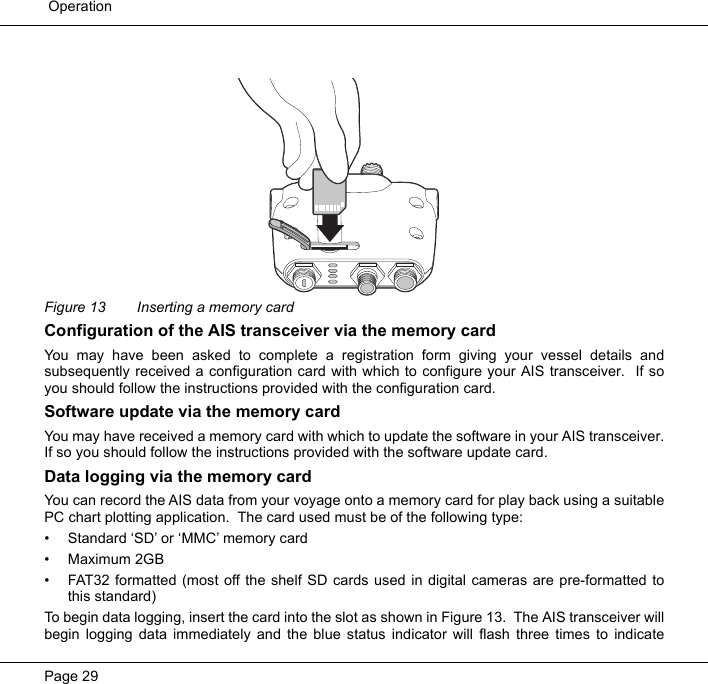  OperationPage 29Figure 13  Inserting a memory cardConfiguration of the AIS transceiver via the memory cardYou may have been asked to complete a registration form giving your vessel details andsubsequently received a configuration card with which to configure your AIS transceiver.  If soyou should follow the instructions provided with the configuration card.  Software update via the memory cardYou may have received a memory card with which to update the software in your AIS transceiver.If so you should follow the instructions provided with the software update card.  Data logging via the memory cardYou can record the AIS data from your voyage onto a memory card for play back using a suitablePC chart plotting application.  The card used must be of the following type:• Standard ‘SD’ or ‘MMC’ memory card• Maximum 2GB• FAT32 formatted (most off the shelf SD cards used in digital cameras are pre-formatted tothis standard)To begin data logging, insert the card into the slot as shown in Figure 13.  The AIS transceiver willbegin logging data immediately and the blue status indicator will flash three times to indicate