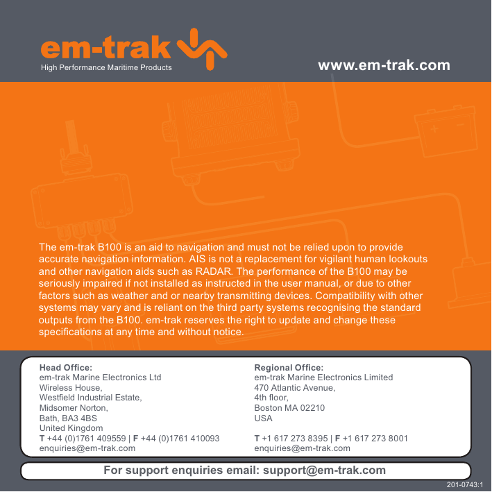 The em-trak B100 is an aid to navigation and must not be relied upon to provideaccurate navigation information. AIS is not a replacement for vigilant human lookoutsand other navigation aids such as RADAR. The performance of the B100 may beseriously impaired if not installed as instructed in the user manual, or due to otherfactors such as weather and or nearby transmitting devices. Compatibility with othersystems may vary and is reliant on the third party systems recognising the standardoutputs from the B100. em-trak reserves the right to update and change thesespeci¿ cations at any time and without notice.www.em-trak.comHead Of¿ ce:em-trak Marine Electronics LtdWireless House,Westfield Industrial Estate, Midsomer Norton,Bath, BA3 4BSUnited KingdomT +44 (0)1761 409559 | F +44 (0)1761 410093enquiries@em-trak.comRegional Of¿ ce:em-trak Marine Electronics Limited 470 Atlantic Avenue, 4th À oor, Boston MA 02210 USAT +1 617 273 8395 | F +1 617 273 8001enquiries@em-trak.comHigh Performance Maritime ProductsFor support enquiries email: support@em-trak.com201-0743:1